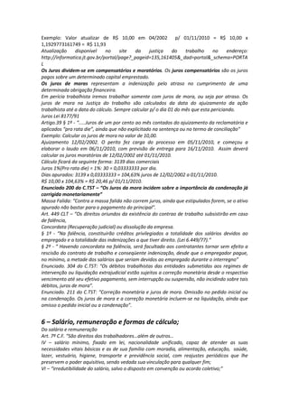 Exemplo: Valor atualizar de R$ 10,00 em 04/2002 p/ 01/11/2010 = R$ 10,00 x
1,1929773161749 = R$ 11,93
Atualização disponível no site da justiça do trabalho no endereço:
http://informatica.jt.gov.br/portal/page?_pageid=135,161405&_dad=portal&_schema=PORTA
L
Os Juros dividem-se em compensatórios e moratórios. Os juros compensatórios são os juros
pagos sobre um determinado capital emprestado.
Os juros de moras representam a indenização pelo atraso no cumprimento de uma
determinada obrigação financeira.
Em perícia trabalhista iremos trabalhar somente com juros de mora, ou seja por atraso. Os
juros de mora na Justiça do trabalho são calculados da data do ajuizamento da ação
trabalhista até a data do cálculo. Sempre calcular p/ o dia 01 do mês que esta periciando.
Juros Lei 8177/91
Artigo.39 § 1º - “.....Juros de um por cento ao mês contados do ajuizamento da reclamatória e
aplicados “pro rata die”, ainda que não explicitado na sentença ou no termo de conciliação”
Exemplo: Calcular os juros de mora no valor de 10,00.
Ajuizamento 12/02/2002. O perito fez carga do processo em 05/11/2010, e começou a
elaborar o laudo em 06/11/2010, com previsão de entrega para 16/11/2010. Assim deverá
calcular os juros moratórios de 12/02/2002 até 01/11/2010.
Cálculo ficará da seguinte forma: 3139 dias comerciais
Juros 1%(Pro rata die) = 1%: 30 = 0,03333333 por dia.
Dias apurados: 3139 x 0,03333333 = 104,63% juros de 12/02/2002 a 01/11/2010.
R$ 10,00 x 104,63% = R$ 20,46 p/ 01/11/2010.
Enunciado 200 do C.TST – “Os Juros da mora incidem sobre a importância da condenação já
corrigida monetariamente”
Massa Falida: “Contra a massa falida não correm juros, ainda que estipulados forem, se o ativo
apurado não bastar para o pagamento do principal”.
Art. 449 CLT – “Os direitos oriundos da existência do contrao de trabalho subsistirão em caso
de falência,
Concordata (Recuperação judicial) ou dissolução da empresa.
§ 1º - “Na falência, constituirão créditos privilegiados a totalidade dos salários devidos ao
empregado e a totalidade das indenizações a que tiver direito. (Lei 6.449/77).”
§ 2º - “ Havendo concordata na falência, será facultado aos contratantes tornar sem efeito a
rescisão do contrato de trabalho e conseqüente indenização, desde que o empregador pague,
no mínimo, a metade dos salários que seriam devidos ao empregado durante o interregno”
Enunciado. 304 do C.TST: “Os débitos trabalhistas das entidades submetidas aos regimes de
intervenção ou liquidação extrajudicial estão sujeitos a correção monetária desde o respectivo
vencimento até seu efetivo pagamento, sem interrupção ou suspensão, não incidindo sobre tais
débitos, juros de mora”.
Enunciado. 211 do C.TST: “Correção monetária e juros de mora. Omissão no pedido inicial ou
na condenação. Os juros de mora e a correção monetária incluem-se na liquidação, ainda que
omisso o pedido inicial ou a condenação”.
6 – Salário, remuneração e formas de cálculo;
Do salário e remuneração
Art. 7º C.F. “São direitos dos trabalhadores…além de outros…
IV – salário mínimo, fixado em lei, nacionalidade unificado, capaz de atender as suas
necessidades vitais básicas e as de sua família com moradia, alimentação, educação, saúde,
lazer, vestuário, higiene, transporte e previdência social, com reajustes periódicos que lhe
preservem o poder aquisitivo, sendo vedada sua vinculação para qualquer fim;
VI – “irredutibilidade do salário, salvo o disposto em convenção ou acordo coletivo;”
 