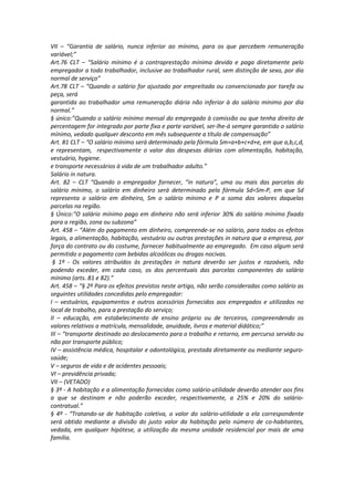 VII – “Garantia de salário, nunca inferior ao mínimo, para os que percebem remuneração
variável;”
Art.76 CLT – “Salário mínimo é a contraprestação mínima devida e paga diretamente pelo
empregador a todo trabalhador, inclusive ao trabalhador rural, sem distinção de sexo, por dia
normal de serviço”
Art.78 CLT – “Quando o salário for ajustado por empreitada ou convencionado por tarefa ou
peça, será
garantida ao trabalhador uma remuneração diária não inferior à do salário mínimo por dia
normal.”
§ único:”Quando o salário mínimo mensal do empregado à comissão ou que tenha direito de
percentagem for integrado por parte fixa e parte variável, ser-lhe-á sempre garantido o salário
mínimo, vedado qualquer desconto em mês subsequente a título de compensação”
Art. 81 CLT – “O salário mínimo será determinado pela fórmula Sm=a+b+c+d+e, em que a,b,c,d,
e representam, respectivamente o valor das despesas diárias com alimentação, habitação,
vestuário, hygiene.
e transporte necessários à vida de um trabalhador adulto.”
Salário in natura.
Art. 82 – CLT “Quando o empregador fornecer, “in natura”, uma ou mais das parcelas do
salário mínimo, o salário em dinheiro será determinado pela fórmula Sd=Sm-P, em que Sd
representa o salário em dinheiro, Sm o salário mínimo e P a soma dos valores daquelas
parcelas na região.
§ Único:“O salário mínimo pago em dinheiro não será inferior 30% do salário mínimo fixado
para a região, zona ou subzona”
Art. 458 – “Além do pagamento em dinheiro, compreende-se no salário, para todos os efeitos
legais, a alimentação, habitação, vestuário ou outras prestações in natura que a empresa, por
força do contrato ou do costume, fornecer habitualmente ao empregado. Em caso algum será
permitido o pagamento com bebidas alcoólicas ou drogas nocivas.
§ 1º - Os valores atribuídos às prestações in natura deverão ser justos e razoáveis, não
podendo exceder, em cada caso, os dos percentuais das parcelas componentes do salário
mínimo (arts. 81 e 82).”
Art. 458 – “§ 2º Para os efeitos previstos neste artigo, não serão consideradas como salário as
seguintes utilidades concedidas pelo empregador:
I – vestuários, equipamentos e outros acessórios fornecidos aos empregados e utilizados no
local de trabalho, para a prestação do serviço;
II – educação, em estabelecimento de ensino próprio ou de terceiros, compreendendo os
valores relativos a matrícula, mensalidade, anuidade, livros e material didático;”
III – “transporte destinado ao deslocamento para o trabalho e retorno, em percurso servido ou
não por transporte público;
IV – assistência médica, hospitalar e odontológica, prestada diretamente ou mediante seguro-
saúde;
V – seguros de vida e de acidentes pessoais;
VI – previdência privada;
VII – (VETADO)
§ 3º - A habitação e a alimentação fornecidas como salário-utilidade deverão atender aos fins
a que se destinam e não poderão exceder, respectivamente, a 25% e 20% do salário-
contratual.”
§ 4º - “Tratando-se de habitação coletiva, o valor do salário-utilidade a ela correspondente
será obtido mediante a divisão do justo valor da habitação pelo número de co-habitantes,
vedada, em qualquer hipótese, a utilização da mesma unidade residencial por mais de uma
família.
 