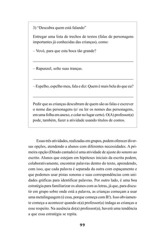 99
Essas três atividades, realizadas em grupos, podem oferecer diver-
sas opções, atendendo a alunos com diferentes necessidades. A pri-
meira opção (Ditado cantado) é uma atividade de ajuste do sonoro ao
escrito. Alunos que estejam em hipóteses iniciais da escrita podem,
colaborativamente, encontrar palavras dentro do texto, aprendendo,
com isso, que cada palavra é separada da outra com espaçamento e
que podemos usar pistas sonoras e suas correspondências com uni-
dades gráficas para identificar palavras. Por outro lado, é uma boa
estratégia para familiarizar os alunos com as letras, já que, para discu-
tir em grupo sobre onde está a palavra, as crianças começam a usar
uma metalinguagem (é essa, porque começa com B!). Isso obviamen-
te começa a acontecer quando o(a) professor(a) indaga as crianças a
esse respeito. Na ausência do(a) professor(a), haverá uma tendência
a que essa estratégia se repita.
3) “Descubra quem está falando”
Entregar uma lista de trechos de textos (falas de personagens
importantes já conhecidas das crianças), como:
– Vovó, para que esta boca tão grande?
____________________________________________________
– Rapunzel, solte suas tranças.
____________________________________________________
– Espelho, espelho meu, fala e diz: Quem é mais bela do que eu?
____________________________________________________
Pedir que as crianças descubram de quem são as falas e escrever
o nome das personagens (e/ ou ler os nomes das personagens,
em uma folha em anexo, e colar no lugar certo). O(A) professor(a)
pode, também, fazer a atividade usando títulos de contos.
 