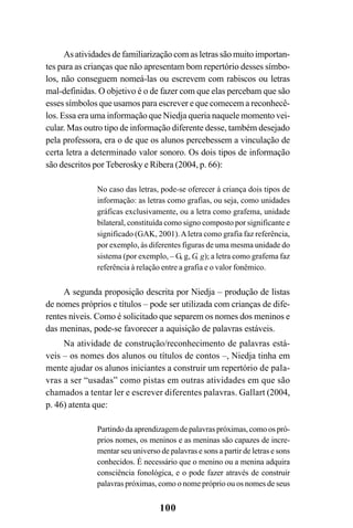 100
As atividades de familiarização com as letras são muito importan-
tes para as crianças que não apresentam bom repertório desses símbo-
los, não conseguem nomeá-las ou escrevem com rabiscos ou letras
mal-definidas. O objetivo é o de fazer com que elas percebam que são
esses símbolos que usamos para escrever e que comecem a reconhecê-
los. Essa era uma informação que Niedja queria naquele momento vei-
cular. Mas outro tipo de informação diferente desse, também desejado
pela professora, era o de que os alunos percebessem a vinculação de
certa letra a determinado valor sonoro. Os dois tipos de informação
são descritos por Teberosky e Ribera (2004, p. 66):
No caso das letras, pode-se oferecer à criança dois tipos de
informação: as letras como grafias, ou seja, como unidades
gráficas exclusivamente, ou a letra como grafema, unidade
bilateral, constituída como signo composto por significante e
significado (GAK, 2001).Aletra como grafia faz referência,
por exemplo, às diferentes figuras de uma mesma unidade do
sistema (por exemplo, – G, g, G, g); a letra como grafema faz
referência à relação entre a grafia e o valor fonêmico.
A segunda proposição descrita por Niedja – produção de listas
de nomes próprios e títulos – pode ser utilizada com crianças de dife-
rentes níveis. Como é solicitado que separem os nomes dos meninos e
das meninas, pode-se favorecer a aquisição de palavras estáveis.
Na atividade de construção/reconhecimento de palavras está-
veis – os nomes dos alunos ou títulos de contos –, Niedja tinha em
mente ajudar os alunos iniciantes a construir um repertório de pala-
vras a ser “usadas” como pistas em outras atividades em que são
chamados a tentar ler e escrever diferentes palavras. Gallart (2004,
p. 46) atenta que:
Partindo da aprendizagem de palavras próximas, como os pró-
prios nomes, os meninos e as meninas são capazes de incre-
mentar seu universo de palavras e sons a partir de letras e sons
conhecidos. É necessário que o menino ou a menina adquira
consciência fonológica, e o pode fazer através de construir
palavras próximas, como o nome próprio ou os nomes de seus
 