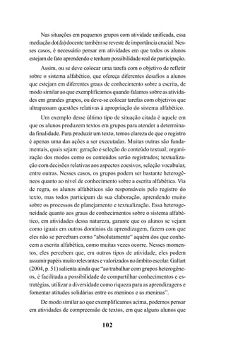 102
Nas situações em pequenos grupos com atividade unificada, essa
mediaçãodo(da)docentetambémserevestedeimportânciacrucial.Nes-
ses casos, é necessário pensar em atividades em que todos os alunos
estejam de fato aprendendo e tenham possibilidade real de participação.
Assim, ou se deve colocar uma tarefa com o objetivo de refletir
sobre o sistema alfabético, que ofereça diferentes desafios a alunos
que estejam em diferentes graus de conhecimento sobre a escrita, de
modo similar ao que exemplificamos quando falamos sobre as ativida-
des em grandes grupos, ou deve-se colocar tarefas com objetivos que
ultrapassam questões relativas à apropriação do sistema alfabético.
Um exemplo desse último tipo de situação citada é aquele em
que os alunos produzem textos em grupos para atender a determina-
da finalidade. Para produzir um texto, temos clareza de que o registro
é apenas uma das ações a ser executadas. Muitas outras são funda-
mentais, quais sejam: geração e seleção do conteúdo textual; organi-
zação dos modos como os conteúdos serão registrados; textualiza-
ção com decisões relativas aos aspectos coesivos, seleção vocabular,
entre outras. Nesses casos, os grupos podem ser bastante heterogê-
neos quanto ao nível de conhecimento sobre a escrita alfabética. Via
de regra, os alunos alfabéticos são responsáveis pelo registro do
texto, mas todos participam da sua elaboração, aprendendo muito
sobre os processos de planejamento e textualização. Essa heteroge-
neidade quanto aos graus de conhecimentos sobre o sistema alfabé-
tico, em atividades dessa natureza, garante que os alunos se vejam
como iguais em outros domínios da aprendizagem, fazem com que
eles não se percebam como “absolutamente” aquém dos que conhe-
cem a escrita alfabética, como muitas vezes ocorre. Nesses momen-
tos, eles percebem que, em outros tipos de atividade, eles podem
assumirpapéismuitorelevantesevalorizadosnoâmbitoescolar.Gallart
(2004, p. 51) salienta ainda que “ao trabalhar com grupos heterogêne-
os, é facilitada a possibilidade de compartilhar conhecimentos e es-
tratégias, utilizar a diversidade como riqueza para as aprendizagens e
fomentar atitudes solidárias entre os meninos e as meninas”.
De modo similar ao que exemplificamos acima, podemos pensar
em atividades de compreensão de textos, em que alguns alunos que
 