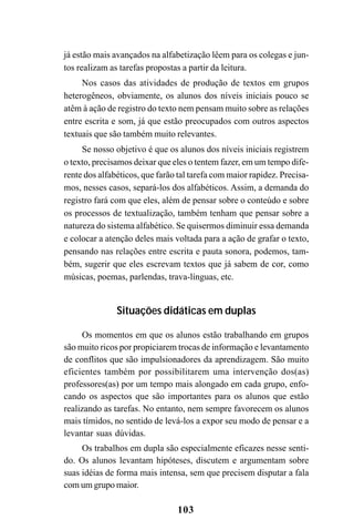 103
já estão mais avançados na alfabetização lêem para os colegas e jun-
tos realizam as tarefas propostas a partir da leitura.
Nos casos das atividades de produção de textos em grupos
heterogêneos, obviamente, os alunos dos níveis iniciais pouco se
atêm à ação de registro do texto nem pensam muito sobre as relações
entre escrita e som, já que estão preocupados com outros aspectos
textuais que são também muito relevantes.
Se nosso objetivo é que os alunos dos níveis iniciais registrem
o texto, precisamos deixar que eles o tentem fazer, em um tempo dife-
rente dos alfabéticos, que farão tal tarefa com maior rapidez. Precisa-
mos, nesses casos, separá-los dos alfabéticos. Assim, a demanda do
registro fará com que eles, além de pensar sobre o conteúdo e sobre
os processos de textualização, também tenham que pensar sobre a
natureza do sistema alfabético. Se quisermos diminuir essa demanda
e colocar a atenção deles mais voltada para a ação de grafar o texto,
pensando nas relações entre escrita e pauta sonora, podemos, tam-
bém, sugerir que eles escrevam textos que já sabem de cor, como
músicas, poemas, parlendas, trava-línguas, etc.
Situações didáticas em duplas
Os momentos em que os alunos estão trabalhando em grupos
são muito ricos por propiciarem trocas de informação e levantamento
de conflitos que são impulsionadores da aprendizagem. São muito
eficientes também por possibilitarem uma intervenção dos(as)
professores(as) por um tempo mais alongado em cada grupo, enfo-
cando os aspectos que são importantes para os alunos que estão
realizando as tarefas. No entanto, nem sempre favorecem os alunos
mais tímidos, no sentido de levá-los a expor seu modo de pensar e a
levantar suas dúvidas.
Os trabalhos em dupla são especialmente eficazes nesse senti-
do. Os alunos levantam hipóteses, discutem e argumentam sobre
suas idéias de forma mais intensa, sem que precisem disputar a fala
com um grupo maior.
 