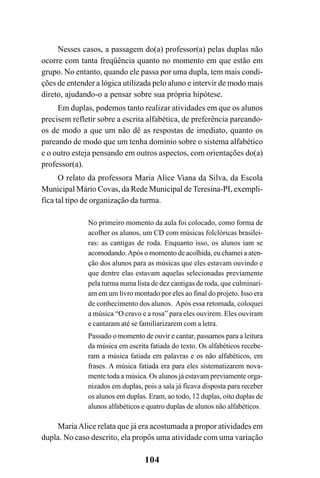 104
Nesses casos, a passagem do(a) professor(a) pelas duplas não
ocorre com tanta freqüência quanto no momento em que estão em
grupo. No entanto, quando ele passa por uma dupla, tem mais condi-
ções de entender a lógica utilizada pelo aluno e intervir de modo mais
direto, ajudando-o a pensar sobre sua própria hipótese.
Em duplas, podemos tanto realizar atividades em que os alunos
precisem refletir sobre a escrita alfabética, de preferência pareando-
os de modo a que um não dê as respostas de imediato, quanto os
pareando de modo que um tenha domínio sobre o sistema alfabético
e o outro esteja pensando em outros aspectos, com orientações do(a)
professor(a).
O relato da professora Maria Alice Viana da Silva, da Escola
Municipal Mário Covas, da Rede Municipal de Teresina-PI, exempli-
fica tal tipo de organização da turma.
No primeiro momento da aula foi colocado, como forma de
acolher os alunos, um CD com músicas folclóricas brasilei-
ras: as cantigas de roda. Enquanto isso, os alunos iam se
acomodando.Após o momento de acolhida, eu chamei a aten-
ção dos alunos para as músicas que eles estavam ouvindo e
que dentre elas estavam aquelas selecionadas previamente
pela turma numa lista de dez cantigas de roda, que culminari-
am em um livro montado por eles ao final do projeto. Isso era
de conhecimento dos alunos. Após essa retomada, coloquei
a música “O cravo e a rosa” para eles ouvirem. Eles ouviram
e cantaram até se familiarizarem com a letra.
Passado o momento de ouvir e cantar, passamos para a leitura
da música em escrita fatiada do texto. Os alfabéticos recebe-
ram a música fatiada em palavras e os não alfabéticos, em
frases. A música fatiada era para eles sistematizarem nova-
mente toda a música. Os alunos já estavam previamente orga-
nizados em duplas, pois a sala já ficava disposta para receber
os alunos em duplas. Eram, ao todo, 12 duplas, oito duplas de
alunos alfabéticos e quatro duplas de alunos não alfabéticos.
MariaAlice relata que já era acostumada a propor atividades em
dupla. No caso descrito, ela propôs uma atividade com uma variação
 