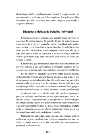 105
(texto fragmentado em palavras ou em frases). As duplas, assim, fo-
ram montadas com alunos que tinham hipóteses de escrita parecidas,
de modo a garantir, realmente, uma busca conjunta para atender à
exigência da tarefa.
Situações didáticas de trabalho individual
Com toda nossa preocupação em garantir ricas parcerias no
processo de aprendizagem, de garantir trocas de conhecimentos
entre pares, de favorecer interações sociais em sala de aula, acaba-
mos, muitas vezes, desvalorizando as situações de trabalho indivi-
dual, que são também importantes no processo de aprendizagem,
seja para pensar sobre os conceitos e arrumar o que já sabemos
sobre algum tema, seja para tomarmos consciência de quais são
nossas lacunas.
É importante que aprendamos a refletir e a sistematizar nossos
próprios saberes e que aprendamos a coordenar sozinhos nossas
ações e colocar à disposição o que sabemos para resolver problemas.
Por tais motivos, decidimos conversar sobre essa modalidade
de trabalho tão presente em sala de aula e no nosso dia-a-dia. O fato
de propormos um trabalho individual não implica que estejamos des-
considerando a importância da interação em sala de aula, nem que
estejamos proibindo os alunos de realizar trocas ou de fazer pergun-
tas ou mesmo de levantar da cadeira para falar com o(a) professor(a).
Atividades como a do ditado mudo são excelentes propostas
para que os alunos mobilizem o que eles aprenderam para tentar “ar-
rumar a cabeça”. Nesse momento, a passagem do(a) professor(a) pe-
las bancas, olhando como eles estão escrevendo e conversando com
eles individualmente, levando-os a usar pistas para realizar a tarefa,
pode ser preciosa para que os alunos ultrapassem obstáculos e sin-
tam o cuidado do(a) professor(a) para com eles.
Muitas tarefas individuais com os nomes das crianças também
podem ser valiosas para levá-los a construir suas primeiras palavras
estáveis, assim como tarefas do livro didático, acompanhadas
pelos(as) professores(as).
 