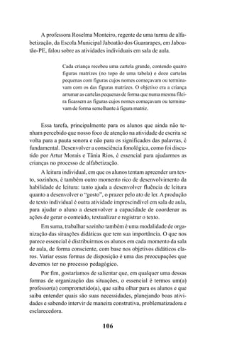 106
A professora Roselma Monteiro, regente de uma turma de alfa-
betização, da Escola Municipal Jaboatão dos Guararapes, em Jaboa-
tão-PE, falou sobre as atividades individuais em sala de aula.
Cada criança recebeu uma cartela grande, contendo quatro
figuras matrizes (no topo de uma tabela) e doze cartelas
pequenas com figuras cujos nomes começavam ou termina-
vam com os das figuras matrizes. O objetivo era a criança
arrumar as cartelas pequenas de forma que numa mesma filei-
ra ficassem as figuras cujos nomes começavam ou termina-
vam de forma semelhante à figura matriz.
Essa tarefa, principalmente para os alunos que ainda não te-
nham percebido que nosso foco de atenção na atividade de escrita se
volta para a pauta sonora e não para os significados das palavras, é
fundamental. Desenvolver a consciência fonológica, como foi discu-
tido por Artur Morais e Tânia Rios, é essencial para ajudarmos as
crianças no processo de alfabetização.
A leitura individual, em que os alunos tentam apreender um tex-
to, sozinhos, é também outro momento rico de desenvolvimento da
habilidade de leitura: tanto ajuda a desenvolver fluência de leitura
quanto a desenvolver o “gosto”, o prazer pelo ato de ler. A produção
de texto individual é outra atividade imprescindível em sala de aula,
para ajudar o aluno a desenvolver a capacidade de coordenar as
ações de gerar o conteúdo, textualizar e registrar o texto.
Em suma, trabalhar sozinho também é uma modalidade de orga-
nização das situações didáticas que tem sua importância. O que nos
parece essencial é distribuirmos os alunos em cada momento da sala
de aula, de forma consciente, com base nos objetivos didáticos cla-
ros. Variar essas formas de disposição é uma das preocupações que
devemos ter no processo pedagógico.
Por fim, gostaríamos de salientar que, em qualquer uma dessas
formas de organização das situações, o essencial é termos um(a)
professor(a) comprometido(a), que saiba olhar para os alunos e que
saiba entender quais são suas necessidades, planejando boas ativi-
dades e sabendo intervir de maneira construtiva, problematizadora e
esclarecedora.
 