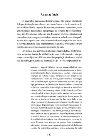 107
Palavras finais
Os exemplos que usamos foram variados não apenas em relação
à disponibilização dos alunos, mas também em relação aos tipos de
atividade realizada. Apesar de nos concentrarmos, neste texto, mais
em atividades destinadas à apropriação do sistema de escrita alfabé-
tica, não deixamos de salientar que diferentes objetivos precisam ser
pensados e que a organização dos alunos em sala de aula não pode
ser decidida apenas com base nos conhecimentos que eles têm sobre
a escrita alfabética. Para organizarmos os alunos, precisamos ter em
mente o que queremos naquele momento da aula.
Emsuma,oquequeremosésalientaranecessidadedecontemplar-
mos as muitas facetas da alfabetização, sem perdermos de vista que
temos outros objetivos didáticos além da apropriação do sistema alfabé-
ticodeescrita,pois,comodizSoares(2004,p. 15/16),éimprescindível:
reconhecer a possibilidade e mesmo a necessidade de esta-
belecer a distinção entre o que mais propriamente se deno-
mina letramento, de que são muitas as facetas – imersão das
crianças na cultura escrita, participação em experiências
variadas com a leitura e a escrita, conhecimentos e interação
com diferentes tipos e gêneros de material escrito – e o que
é propriamente a alfabetização, de que também são muitas
as facetas – consciência fonológica e fonêmica, identifica-
ção das relações fonema-grafema, habilidades de codifica-
ção e decodificação da língua escrita, conhecimento e reco-
nhecimento dos processos de tradução da forma sonora da
fala para a forma gráfica da escrita. Por outro lado, o que
não é contraditório, é preciso reconhecer a possibilidade e a
necessidade de promover a conciliação entre essas duas di-
mensões da aprendizagem da língua escrita, integrando alfa-
betização e letramento, sem perder, porém, a especificida-
de de cada um desses processos, o que implica reconhecer
as muitas facetas de um e outro e, conseqüentemente, a
diversidade de métodos e procedimentos para o ensino de
um e de outro, uma vez que, no quadro desta concepção,
não há um método para a aprendizagem inicial da língua
escrita, há múltiplos métodos, pois a natureza de cada
 
