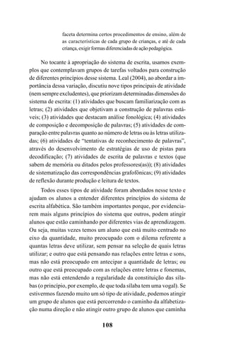 108
faceta determina certos procedimentos de ensino, além de
as características de cada grupo de crianças, e até de cada
criança,exigirformasdiferenciadasdeaçãopedagógica.
No tocante à apropriação do sistema de escrita, usamos exem-
plos que contemplavam grupos de tarefas voltados para construção
de diferentes princípios desse sistema. Leal (2004), ao abordar a im-
portância dessa variação, discutiu nove tipos principais de atividade
(nem sempre excludentes), que priorizam determinadas dimensões do
sistema de escrita: (1) atividades que buscam familiarização com as
letras; (2) atividades que objetivam a construção de palavras está-
veis; (3) atividades que destacam análise fonológica; (4) atividades
de composição e decomposição de palavras; (5) atividades de com-
paração entre palavras quanto ao número de letras ou às letras utiliza-
das; (6) atividades de “tentativas de reconhecimento de palavras”,
através do desenvolvimento de estratégias de uso de pistas para
decodificação; (7) atividades de escrita de palavras e textos (que
sabem de memória ou ditados pelos professores(as)); (8) atividades
de sistematização das correspondências grafofônicas; (9) atividades
de reflexão durante produção e leitura de textos.
Todos esses tipos de atividade foram abordados nesse texto e
ajudam os alunos a entender diferentes princípios do sistema de
escrita alfabética. São também importantes porque, por evidencia-
rem mais alguns princípios do sistema que outros, podem atingir
alunos que estão caminhando por diferentes vias de aprendizagem.
Ou seja, muitas vezes temos um aluno que está muito centrado no
eixo da quantidade, muito preocupado com o dilema referente a
quantas letras deve utilizar, sem pensar na seleção de quais letras
utilizar; e outro que está pensando nas relações entre letras e sons,
mas não está preocupado em antecipar a quantidade de letras; ou
outro que está preocupado com as relações entre letras e fonemas,
mas não está entendendo a regularidade da constituição das síla-
bas (o princípio, por exemplo, de que toda sílaba tem uma vogal). Se
estivermos fazendo muito um só tipo de atividade, podemos atingir
um grupo de alunos que está percorrendo o caminho da alfabetiza-
ção numa direção e não atingir outro grupo de alunos que caminha
 