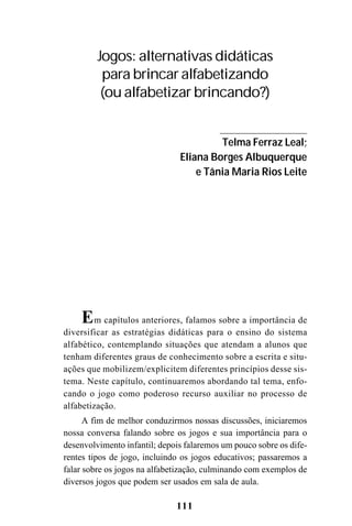 111
Em capítulos anteriores, falamos sobre a importância de
diversificar as estratégias didáticas para o ensino do sistema
alfabético, contemplando situações que atendam a alunos que
tenham diferentes graus de conhecimento sobre a escrita e situ-
ações que mobilizem/explicitem diferentes princípios desse sis-
tema. Neste capítulo, continuaremos abordando tal tema, enfo-
cando o jogo como poderoso recurso auxiliar no processo de
alfabetização.
A fim de melhor conduzirmos nossas discussões, iniciaremos
nossa conversa falando sobre os jogos e sua importância para o
desenvolvimento infantil; depois falaremos um pouco sobre os dife-
rentes tipos de jogo, incluindo os jogos educativos; passaremos a
falar sobre os jogos na alfabetização, culminando com exemplos de
diversos jogos que podem ser usados em sala de aula.
Jogos: alternativas didáticas
para brincar alfabetizando
(ou alfabetizar brincando?)
Telma Ferraz Leal;
Eliana Borges Albuquerque
e Tânia Maria Rios Leite
 