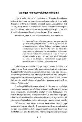 112
Os jogos no desenvolvimento infantil
Imprescindível faz-se iniciarmos nosso discurso situando que
os jogos são, como os concebemos, práticas culturais e, portanto,
dotados de historicidade e múltiplas significações. Concordamos com
Jaulin (1979), no que se refere à idéia de que cada brinquedo só pode
ser entendido no contexto da sociedade onde ele emergiu, por reves-
tir-se de elementos culturais e tecnológicos desse contexto.
Kishimoto (2003, p. 17) também se refere a essa dimensão:
[...] enquanto fato social, o jogo assume a imagem, o sentido
que cada sociedade lhe atribui. É este o aspecto que nos
mostra por que, dependendo do lugar e da época, os jogos
assumem significações distintas. Se o arco e a flecha hoje
aparecem como brinquedos, em certas culturas indígenas re-
presentavam instrumentos para a arte da caça e da pesca. Em
tempos passados, o jogo era visto como inútil, como coisa
não-séria. Já nos tempos do Romantismo, o jogo aparece
como algo sério e destinado a educar a criança.
Desse modo, o conceito de jogo, assim como o de infância, é
culturalmente determinado. Não sendo nosso objetivo, neste traba-
lho, aprofundar tal discussão, assumimos o jogo como uma atividade
lúdica em que crianças e/ou adultos participam de uma situação de
engajamento social num tempo e espaço determinados, com caracte-
rísticas próprias delimitadas pelas próprias regras de participação na
situação “imaginária”.
Fromberg (1987) salienta que o jogo infantil representa a realidade
e as atitudes humanas; possibilita a ação no mundo (mesmo que de
modo imaginário), favorecendo o estabelecimento de relações e pro-
cessos de significações; incorpora motivos e interesses da própria
criança, tendo caráter voluntário; está sujeito a regras, sejam elas explí-
citas, sejam elas implícitas; e tem alto grau de espontaneidade na ação.
Diferentes autores têm se dedicado ao estudo do papel do jogo
no desenvolvimento infantil, e diversos aspectos têm chamado a aten-
ção dos pesquisadores. A abordagem sócio-histórica do desenvolvi-
mento tem sido uma das principais referências para esses estudiosos.
 
