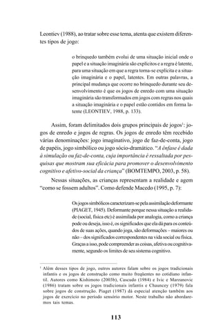 113
Leontiev (1988), ao tratar sobre esse tema, atenta que existem diferen-
tes tipos de jogo:
o brinquedo também evolui de uma situação inicial onde o
papel e a situação imaginária são explícitos e a regra é latente,
para uma situação em que a regra torna-se explícita e a situa-
ção imaginária e o papel, latentes. Em outras palavras, a
principal mudança que ocorre no brinquedo durante seu de-
senvolvimento é que os jogos de enredo com uma situação
imaginária são transformados em jogos com regras nos quais
a situação imaginária e o papel estão contidos em forma la-
tente (LEONTIEV, 1988, p. 133).
Assim, foram delimitados dois grupos principais de jogos1
: jo-
gos de enredo e jogos de regras. Os jogos de enredo têm recebido
várias denominações: jogo imaginativo, jogo de faz-de-conta, jogo
de papéis, jogo simbólico ou jogo sócio-dramático. “A ênfase é dada
à simulação ou faz-de-conta, cuja importância é ressaltada por pes-
quisas que mostram sua eficácia para promover o desenvolvimento
cognitivo e afetivo-social da criança” (BOMTEMPO, 2003, p. 58).
Nessas situações, as crianças representam a realidade e agem
“como se fossem adultos”. Como defende Macedo (1995, p. 7):
Osjogossimbólicoscaracterizam-sepelaassimilaçãodeformante
(PIAGET, 1945). Deformante porque nessa situação a realida-
de (social, física etc) é assimilada por analogia, como a criança
podeoudeseja,issoé,ossignificadosqueeladáparaosconteú-
dos de suas ações, quando joga, são deformações – maiores ou
não – dos significados correspondentes na vida social ou física.
Graçasaisso,podecompreenderascoisas,afetivaoucognitiva-
mente, segundo os limites de seu sistema cognitivo.
1
Além desses tipos de jogo, outros autores falam sobre os jogos tradicionais
infantis e os jogos de construção como muito freqüentes no cotidiano infan-
til. Autores como Kishimoto (2003b), Cascudo (1984) e Ivic e Marzanovic
(1986) tratam sobre os jogos tradicionais infantis e Chauncey (1979) fala
sobre jogos de construção. Piaget (1987) dá especial atenção também aos
jogos de exercício no período sensório motor. Neste trabalho não abordare-
mos tais temas.
 