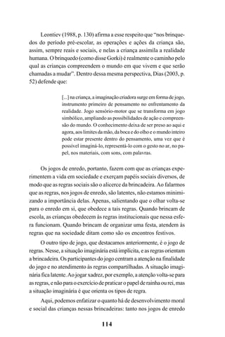 114
Leontiev (1988, p. 130) afirma a esse respeito que “nos brinque-
dos do período pré-escolar, as operações e ações da criança são,
assim, sempre reais e sociais, e nelas a criança assimila a realidade
humana. O brinquedo (como disse Gorki) é realmente o caminho pelo
qual as crianças compreendem o mundo em que vivem e que serão
chamadas a mudar”. Dentro dessa mesma perspectiva, Dias (2003, p.
52) defende que:
[...] na criança, a imaginação criadora surge em forma de jogo,
instrumento primeiro de pensamento no enfrentamento da
realidade. Jogo sensório-motor que se transforma em jogo
simbólico, ampliando as possibilidades de ação e compreen-
são do mundo. O conhecimento deixa de ser preso ao aqui e
agora, aos limites da mão, da boca e do olho e o mundo inteiro
pode estar presente dentro do pensamento, uma vez que é
possível imaginá-lo, representá-lo com o gesto no ar, no pa-
pel, nos materiais, com sons, com palavras.
Os jogos de enredo, portanto, fazem com que as crianças expe-
rimentem a vida em sociedade e exerçam papéis sociais diversos, de
modo que as regras sociais são o alicerce da brincadeira.Ao falarmos
que as regras, nos jogos de enredo, são latentes, não estamos minimi-
zando a importância delas. Apenas, salientando que o olhar volta-se
para o enredo em si, que obedece a tais regras. Quando brincam de
escola, as crianças obedecem às regras institucionais que nessa esfe-
ra funcionam. Quando brincam de organizar uma festa, atendem às
regras que na sociedade ditam como são os encontros festivos.
O outro tipo de jogo, que destacamos anteriormente, é o jogo de
regras. Nesse, a situação imaginária está implícita, e as regras orientam
a brincadeira. Os participantes do jogo centram a atenção na finalidade
do jogo e no atendimento às regras compartilhadas.A situação imagi-
nária fica latente.Ao jogar xadrez, por exemplo, a atenção volta-se para
as regras, e não para o exercício de praticar o papel de rainha ou rei, mas
a situação imaginária é que orienta os tipos de regra.
Aqui, podemos enfatizar o quanto há de desenvolvimento moral
e social das crianças nessas brincadeiras: tanto nos jogos de enredo
 