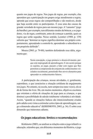115
quanto nos jogos de regras. Nos jogos de regras, por exemplo, elas
aprendem que a participação em grupos exige atendimento a regras,
aprende que essas regras são compartilhadas e são mutáveis, desde
que haja acordo entre os participantes. É essa uma das causas da
grande variedade de regras para um mesmo jogo. A “canastra” (jogo
de baralho), por exemplo, tem diferentes modos de brincar, e os joga-
dores, via de regra, combinam, antes de começar a partida, quais as
regras que serão seguidas. Nesse sentido, Leontiev (1988, p. 139)
salienta que “dominar as regras significa dominar seu próprio com-
portamento, aprendendo a controlá-lo, aprendendo a subordiná-lo a
um propósito definido”.
Moura (2003, p. 79-80), também defendendo essa idéia, argu-
menta que:
Nesta concepção, o jogo promove o desenvolvimento, por-
que está impregnado de aprendizagem. E isto ocorre porque
os sujeitos, ao jogar, passam a lidar com regras que lhes
permitem a compreensão do conjunto de conhecimentos vei-
culados socialmente, permitindo-lhes novos elementos para
apreender os conhecimentos futuros.
A participação das crianças, nessas atividades, é, geralmente,
espontânea, o que caracteriza a situação cotidiana de engajamento
nos jogos. No entanto, na escola, nem sempre (ou raras vezes), ela se
dá de forma tão livre. Há, em muitos momentos, objetivos escolares
que orientam a oferta de situações de jogo para as crianças, o que
diminui a possibilidade de adesão totalmente voluntária à atividade.
Assim, “quando as situações lúdicas são intencionalmente criadas
pelo adulto com vistas a estimular certos tipos de aprendizagem, sur-
ge a dimensão educativa” (KISHIMOTO, 2003, p. 36). É sobre essa
dimensão que trataremos adiante.
Os jogos educativos: limites e recomendações
Kishimoto (2003), ao analisar as relações entre o jogo infantil e a
educação, relembra que, em diferentes momentos da História, o jogo
 