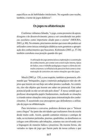 117
específicos ou de habilidades intelectuais. No segundo caso recebe,
também, o nome de jogos didáticos”.
Os jogos na alfabetização
Conforme vínhamos falando, “o jogo, como promotor da apren-
dizagem e do desenvolvimento, passa a ser considerado nas práti-
cas escolares como importante aliado para o ensino” (MOURA,
2003, p. 80). No entanto, precisamos atentar que esses não podem ser
utilizados como únicas estratégias didáticas nem garantem a apropri-
ação dos conhecimentos que buscamos. Kishimoto (2003, p. 37-38)
também corrobora essa posição quando diz que:
A utilização do jogo potencializa a exploração e a construção
do conhecimento, por contar com a motivação interna, típica
do lúdico, mas o trabalho pedagógico requer a oferta de estí-
mulos externos e a influência de parceiros bem como a siste-
matização de conceitos em outras situações que não jogos.
Mrech (2003, p. 128), a esse respeito, também se pronuncia, afir-
mando que “brinquedos, jogos e materiais pedagógicos não são ob-
jetos que trazem em seu bojo um saber pronto e acabado. Ao contrá-
rio, eles são objetos que trazem um saber em potencial. Este saber
potencial pode ou não ser ativado pelo aluno”. É nesse sentido que o
professor desempenha papéis fundamentais, mediando as situações
e criando outras situações extra-jogo para sistematização dos conhe-
cimentos. É assumindo esse pressuposto que defendemos a utiliza-
ção de jogos na alfabetização.
Para iniciarmos a conversa, podemos destacar que o “brincar
com a língua” faz parte das atividades que realizamos fora da escola
desde muito cedo. Assim, quando cantamos músicas e cantigas de
roda, ou recitamos parlendas, poemas, quadrinhas, ou desafiamos os
colegas com diferentes adivinhações, estamos nos envolvendo com
a linguagem de maneira lúdica e prazerosa. Da mesma forma, são
variados os tipos de jogo que fazem parte da nossa cultura e que
 