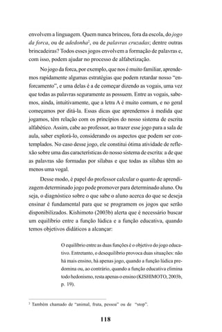 118
envolvem a linguagem. Quem nunca brincou, fora da escola, do jogo
da forca, ou de adedonha2
, ou de palavras cruzadas; dentre outras
brincadeiras? Todos esses jogos envolvem a formação de palavras e,
com isso, podem ajudar no processo de alfabetização.
No jogo da forca, por exemplo, que nos é muito familiar, aprende-
mos rapidamente algumas estratégias que podem retardar nosso “en-
forcamento”, e uma delas é a de começar dizendo as vogais, uma vez
que todas as palavras seguramente as possuem. Entre as vogais, sabe-
mos, ainda, intuitivamente, que a letra A é muito comum, e no geral
começamos por ditá-la. Essas dicas que aprendemos à medida que
jogamos, têm relação com os princípios do nosso sistema de escrita
alfabético.Assim, cabe ao professor, ao trazer esse jogo para a sala de
aula, saber explorá-lo, considerando os aspectos que podem ser con-
templados. No caso desse jogo, ele constitui ótima atividade de refle-
xão sobre uma das características do nosso sistema de escrita: a de que
as palavras são formadas por sílabas e que todas as sílabas têm ao
menos uma vogal.
Desse modo, é papel do professor calcular o quanto de aprendi-
zagem determinado jogo pode promover para determinado aluno. Ou
seja, o diagnóstico sobre o que sabe o aluno acerca do que se deseja
ensinar é fundamental para que se programem os jogos que serão
disponibilizados. Kishimoto (2003b) alerta que é necessário buscar
um equilíbrio entre a função lúdica e a função educativa, quando
temos objetivos didáticos a alcançar:
O equilíbrio entre as duas funções é o objetivo do jogo educa-
tivo. Entretanto, o desequilíbrio provoca duas situações: não
há mais ensino, há apenas jogo, quando a função lúdica pre-
domina ou, ao contrário, quando a função educativa elimina
todo hedonismo, resta apenas o ensino (KISHIMOTO, 2003b,
p. 19).
2
Também chamado de “animal, fruta, pessoa” ou de “stop”.
 