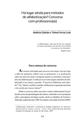 11
Para começo de conversa
Ao sermos solicitadas para escrever este artigo veio-nos logo
a idéia de podermos refletir com os professores e as professoras
sobre um tema tão atual e instigante quanto os caminhos e descami-
nhos da alfabetização. Conhecer ou revisitar alguns métodos de alfa-
betização é nos lançar a questão: “É possível alfabetizar sem méto-
do?” Ou, “Qual é o melhor caminho a trilhar para a aquisição da leitura
e da escrita por nossos alunos?”
Muito se escreveu sobre esse tema e muito conhecimento foi pro-
duzido acerca da aprendizagem dos alunos, sobretudo com as pesquisas
sobre a psicogênese da língua escrita, desde os trabalhos de Ferreiro e
Teberoskyapartirdosanos1980.Noentanto,comoindicaFerreiro(2005)1
Há lugar ainda para métodos
de alfabetização? Conversa
com professores(as)
Andréa Galvão e Telma Ferraz Leal
A alfabetização é algo que deveria ser ensinado
de forma sistemática, ela não deve ficar diluída
no processo de letramento.
Magda Soares
1
Alfabetização, letramento e construção de unidades lingüísticas. In: Seminário
Internacional de Leitura e Escrita – Letra e Vida, promovido pela Secretaria
Estadual de Educação do Estado de São Paulo, 2005.
 