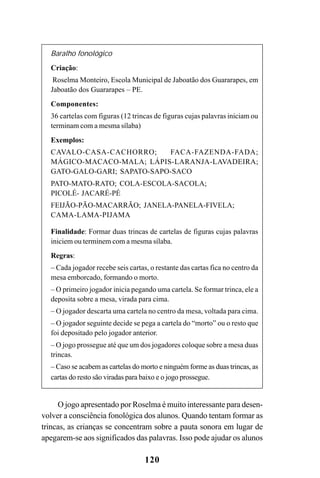 120
Baralho fonológico
Criação:
Roselma Monteiro, Escola Municipal de Jaboatão dos Guararapes, em
Jaboatão dos Guararapes – PE.
Componentes:
36 cartelas com figuras (12 trincas de figuras cujas palavras iniciam ou
terminam com a mesma sílaba)
Exemplos:
CAVALO-CASA-CACHORRO; FACA-FAZENDA-FADA;
MÁGICO-MACACO-MALA; LÁPIS-LARANJA-LAVADEIRA;
GATO-GALO-GARI; SAPATO-SAPO-SACO
PATO-MATO-RATO; COLA-ESCOLA-SACOLA;
PICOLÉ- JACARÉ-PÉ
FEIJÃO-PÃO-MACARRÃO; JANELA-PANELA-FIVELA;
CAMA-LAMA-PIJAMA
Finalidade: Formar duas trincas de cartelas de figuras cujas palavras
iniciem ou terminem com a mesma sílaba.
Regras:
– Cada jogador recebe seis cartas, o restante das cartas fica no centro da
mesa emborcado, formando o morto.
– O primeiro jogador inicia pegando uma cartela. Se formar trinca, ele a
deposita sobre a mesa, virada para cima.
– O jogador descarta uma cartela no centro da mesa, voltada para cima.
– O jogador seguinte decide se pega a cartela do “morto” ou o resto que
foi depositado pelo jogador anterior.
– O jogo prossegue até que um dos jogadores coloque sobre a mesa duas
trincas.
– Caso se acabem as cartelas do morto e ninguém forme as duas trincas, as
cartas do resto são viradas para baixo e o jogo prossegue.
O jogo apresentado por Roselma é muito interessante para desen-
volver a consciência fonológica dos alunos. Quando tentam formar as
trincas, as crianças se concentram sobre a pauta sonora em lugar de
apegarem-se aos significados das palavras. Isso pode ajudar os alunos
 