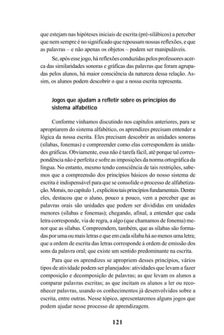 121
que estejam nas hipóteses iniciais de escrita (pré-silábicos) a perceber
que nem sempre é no significado que repousam nossas reflexões, e que
as palavras – e não apenas os objetos – podem ser manipuláveis.
Se,apósessejogo,háreflexõesconduzidaspelosprofessoresacer-
ca das similaridades sonoras e gráficas das palavras que foram agrupa-
das pelos alunos, há maior consciência da natureza dessa relação. As-
sim, os alunos podem descobrir o que a nossa escrita representa.
Jogos que ajudam a refletir sobre os princípios do
sistema alfabético
Conforme vínhamos discutindo nos capítulos anteriores, para se
apropriarem do sistema alfabético, os aprendizes precisam entender a
lógica da nossa escrita. Eles precisam descobrir as unidades sonoras
(sílabas, fonemas) e compreender como elas correspondem às unida-
des gráficas. Obviamente, essa não é tarefa fácil, até porque tal corres-
pondência não é perfeita e sofre as imposições da norma ortográfica da
língua. No entanto, mesmo tendo consciência de tais restrições, sabe-
mos que a compreensão dos princípios básicos do nosso sistema de
escrita é indispensável para que se consolide o processo de alfabetiza-
ção.Morais,nocapítulo1,explicitoutaisprincípiosfundamentais.Dentre
eles, destacou que o aluno, pouco a pouco, vem a perceber que as
palavras orais são unidades que podem ser divididas em unidades
menores (sílabas e fonemas); chegando, afinal, a entender que cada
letra corresponde, via de regra, a algo (que chamamos de fonema) me-
nor que as sílabas. Compreendem, também, que as sílabas são forma-
das por uma ou mais letras e que em cada sílaba há ao menos uma letra;
que a ordem de escrita das letras corresponde à ordem de emissão dos
sons da palavra oral; que existe um sentido predominante na escrita.
Para que os aprendizes se apropriem desses princípios, vários
tipos de atividade podem ser planejados: atividades que levam a fazer
composição e decomposição de palavras; as que levam os alunos a
comparar palavras escritas; as que incitam os alunos a ler ou reco-
nhecer palavras, usando os conhecimentos já desenvolvidos sobre a
escrita, entre outras. Nesse tópico, apresentaremos alguns jogos que
podem ajudar nesse processo de aprendizagem.
 