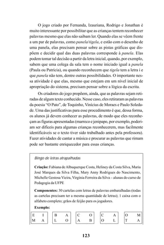 123
O jogo criado por Fernanda, Izauriana, Rodrigo e Jonathan é
muito interessante por possibilitar que as crianças tentem reconhecer
palavras mesmo que elas não saibam ler. Quando elas se vêem frente
a um par de palavras, como panela/tigela, e estão com o desenho de
uma panela, elas precisam pensar sobre as pistas gráficas que dis-
põem e decidir qual das duas palavras corresponde à panela. Elas
podem tomar tal decisão a partir da letra inicial, quando, por exemplo,
sabem que uma colega da sala tem o nome iniciado igual a panela
(Paula ou Patrícia), ou quando reconhecem que tigela tem a letra i e
que panela não tem, dentre outras possibilidades. O importante nes-
sa atividade é que elas, mesmo que estejam em um nível inicial de
apropriação do sistema, precisam pensar sobre a lógica da escrita.
Os criadores do jogo propõem, ainda, que as palavras sejam reti-
radas de algum texto conhecido. Nesse caso, eles retiraram as palavras
da poesia “O Pato”, de Toquinho, Vinícius de Moraes e Paulo Soleda-
de. Uma das justificativas para esse procedimento é que, dessa forma,
os alunos já devem conhecer as palavras, de modo que eles reconhe-
çam as figuras apresentadas (marreco e jenipapo, por exemplo, poderi-
am ser difíceis para algumas crianças reconhecerem, mas facilmente
identificáveis se o texto tiver sido trabalhado antes pela professora).
Fazer atividades de cantar a música e procurar as palavras que rimam
pode ser bastante enriquecedor para essas crianças.
Bingo de letras atrapalhadas
Criação: Fabiana deAlbuquerque Costa, Heliney da Costa Silva, Maria
José Marques da Silva Filha, Mary Anny Rodrigues do Nascimento,
Michelle Gestosa Vieira, Virgínia Ferreira da Silva – alunas do curso de
Pedagogia da UFPE
Componentes: 30 cartelas com letras de palavras embaralhadas (todas
as cartelas precisam ter a mesma quantidade de letras); 1 caixa com o
alfabeto completo; grãos de feijão para os jogadores.
Exemplo:
E I B A C O C A O M
M A L O A B O L T A
 