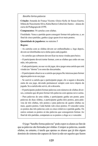 125
Baralho forma-palavras
Criação: Amanda de França Vicente; Gleice Kelly de Souza Guerra;
Irlânia do Nascimento Silva; Kátia Barros Cabral dos Santos – alunas do
curso de Pedagogia da UFPE.
Componentes: 54 cartelas com sílabas.
Finalidade: Vence a partida quem conseguir formar três palavras, e, ao
final de cinco partidas, ganha o jogo quem tiver mais pontos.
Quantidade de jogadores: no máximo 5
Regras:
– As cartelas com as sílabas devem ser embaralhadas e, logo depois,
devem ser distribuídas nove delas para cada jogador.
– As cartelas que sobrarem devem ficar na mesa viradas para baixo.
– O participante deverá tentar formar, com as sílabas que estão em sua
mão, três palavras.
– Cada participante, na sua vez de jogar, deve pegar uma cartela que está
virada (no “dorme”) ou uma das descartadas.
– O participante observa se a cartela que pegou lhe interessa para formar
alguma palavra no seu jogo.
– Se seervir a cartela que o participante pegar, ele a segura e descarta
outra do seu jogo, devendo permanecer sempre com nove depois da
jogada. Se a cartela não servir, ele a descarta.
– O participante poderá formar palavras com números de sílabas diver-
sos, contanto que dê para formar três palavras com apenas nove cartas.
– Para palavras de uma sílaba, o participante ganha um ponto; para
palavras de duas sílabas, o participante ganha dois pontos, para pala-
vras de três sílabas, três pontos e para palavras de quatro sílabas ou
mais, quatro pontos. Cada batida vale cinco pontos. O vencedor soma
os pontos das três palavras com os cinco relativos à partida ganha. Os
outros somam os pontos só das palavras que conseguirem formar. Ao
final de três partidas, comparam-se os pontos e elege-se o vencedor.
O jogo “baralho forma-palavras” pode expor os alunos ao fato de
que as palavras são formadas por sílabas. Compor as palavras, usando
sílabas, no entanto, é tarefa que apenas os alunos que já têm algum
domínio do sistema são capazes de fazer (a não ser aqueles que fazem
 
