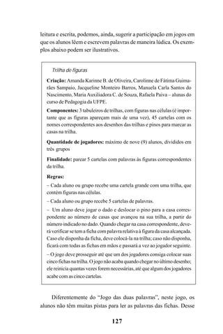 127
leitura e escrita, podemos, ainda, sugerir a participação em jogos em
que os alunos lêem e escrevem palavras de maneira lúdica. Os exem-
plos abaixo podem ser ilustrativos.
Trilha de figuras
Criação: Amanda Karinne B. de Oliveira, Carolinne de Fátima Guima-
rães Sampaio, Jacqueline Monteiro Barros, Manuela Carla Santos do
Nascimento, MariaAuxiliadora C. de Souza, Rafaela Paiva – alunas do
curso de Pedagogia da UFPE.
Componentes: 3 tabuleiros de trilhas, com figuras nas células (é impor-
tante que as figuras apareçam mais de uma vez), 45 cartelas com os
nomes correspondentes aos desenhos das trilhas e pinos para marcar as
casas na trilha.
Quantidade de jogadores: máximo de nove (9) alunos, divididos em
três grupos
Finalidade: parear 5 cartelas com palavras às figuras correspondentes
da trilha.
Regras:
– Cada aluno ou grupo recebe uma cartela grande com uma trilha, que
contém figuras nas células.
– Cada aluno ou grupo recebe 5 cartelas de palavras.
– Um aluno deve jogar o dado e deslocar o pino para a casa corres-
pondente ao número de casas que avançou na sua trilha, a partir do
número indicado no dado. Quando chegar na casa correspondente, deve-
rá verificar se tem a ficha com palavra relativa à figura da casa alcançada.
Caso ele disponha da ficha, deve colocá-la na trilha; caso não disponha,
ficará com todas as fichas em mãos e passará a vez ao jogador seguinte.
– O jogo deve prosseguir até que um dos jogadores consiga colocar suas
cinco fichas na trilha. O jogo não acaba quando chegar no último desenho;
ele reinicia quantas vezes forem necessárias, até que algum dos jogadores
acabe com as cinco cartelas.
Diferentemente do “Jogo das duas palavras”, neste jogo, os
alunos não têm muitas pistas para ler as palavras das fichas. Desse
 