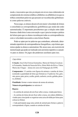 128
modo, é necessário que eles já estejam em níveis mais elaborados de
compreensão do sistema (silábico-alfabético ou alfabético) ou que as
trilhas contenham palavras que possam ser reconhecidas globalmen-
te como palavras estáveis.
Nesse jogo, os alunos desenvolvem maior velocidade de leitura
e consolidam as correspondências grafofônicas que ainda não estão
automatizadas. É importante percebermos que a relação entre dado
fonema e dada letra é uma convenção e que é preciso tempo e prática
de leitura para que os alunos reconheçam todas as correspondências
com a velocidade necessária a uma leitura fluente.
Pode-se optar por ter palavras que contenham, sobretudo, deter-
minado repertório de correspondências fonográficas, cuja leitura que-
remos ajudar os alunos a automatizar. Há, nesse caso, um exercício de
memorização que pode ser realizado sem um treino repetitivo e cansati-
vo para os alunos. Os jogos são poderosos auxiliares para isso.
Caça-letras
Criação: Ana Célia Feitoza Guimarães, Maria de Fátima Cavalcan-
te Fernandes, Sandra de Sousa da Silva, Sônia Melo da Silva e Vânia
Maria das Chagas – alunas do curso de Pedagogia da UFPE.
Componentes: 13 cartelas com figuras de animais e cartelas de letras
(contendo a quantidade de letras que formam as 13 palavras: boi, gato,
rato, porco, pato, peixe, coelho, girafa, cachorro, cavalo, galinha, pássa-
ro, elefante).
Finalidade: formar o maior número de nomes de animais.
Número de participantes: no máximo 4
Regras:
–As cartelas de animais devem ficar sobre a mesa, viradas para baixo.
– As cartelas de letras devem ficar sobre a mesa, em ordem alfabética,
viradas para cima (pode-se organizar uma caixa dividida por letras para
colocar as fichas).
– Cada participante pega uma cartela de animal para formar a palavra
correspondente à figura, usando as cartelas de letras.
 