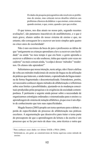 12
Os dados da pesquisa psicogenética não resolvem os proble-
mas do ensino, mas colocam novos desafios relativos aos
problemas clássicos da didática: o que ensinar, como ensinar,
quando ensinar, o que, como, quando e por que avaliar.
O que temos, nos dias atuais no nosso país, segundo recentes
avaliações2
, são patamares inaceitáveis de analfabetismo, e o que é
mais grave, alunos saídos do nosso sistema de ensino e que, no
entanto, não conseguem ler e escrever um texto simples após quatro
ou cinco anos de escolaridade!
Não é raro ouvirmos da boca de pais e professores as idéias de
que “antigamente as crianças aprendiam a ler e a escrever com facili-
dade” ou ainda “no meu tempo é que era bom: a gente aprendia a
escrever o alfabeto e se não soubesse, tinha que repetir cem vezes no
caderno” ou mais comum ainda, “a culpa é desses ‘métodos’3
moder-
nos. Os alunos não aprendem!”
Salientamos que nossa intenção, neste artigo, não é fazer a defesa
da volta aos métodos tradicionais de ensino da língua ou da utilização
de práticas que tratavam, e ainda tratam, o aprendizado da língua mater-
na de forma fragmentada e descontextualizada. Entendemos, porém,
ser necessário conhecer alguns métodos de alfabetização e refletirmos
sobre seus limites e possibilidades, ajustando-os às mudanças concei-
tuais produzidas pelas pesquisas e às exigências da sociedade contem-
porânea. É pertinente e urgente ainda pensar sobre a necessidade de
organizarmos estratégias ordenadas e sistematizadas para o ensino e a
aprendizagem do sistema de notação alfabético, já que esse é um obje-
to de conhecimento que tem suas especificidades.
Magda Soares (2003) propõe um tema oportuno para o debate: a
perda de especificidade do processo de alfabetização nas práticas
escolares. A argumentação que desenvolve para tratar o tema parte
do pressuposto de que a aprendizagem da leitura e da escrita é um
processo que se faz por meio de duas vias, uma técnica e outra que
2
Para conhecer esses dados ver último SAEB e PISA (2004).
3
Referindo-se, em geral, ao construtivismo de forma equívoca como método de
ensino.
 
