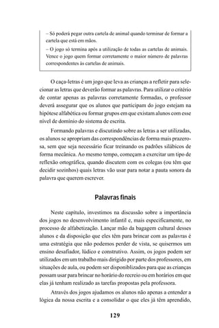 129
– Só poderá pegar outra cartela de animal quando terminar de formar a
cartela que está em mãos.
– O jogo só termina após a utilização de todas as cartelas de animais.
Vence o jogo quem formar corretamente o maior número de palavras
correspondentes às cartelas de animais.
O caça-letras é um jogo que leva as crianças a refletir para sele-
cionar as letras que deverão formar as palavras. Para utilizar o critério
de contar apenas as palavras corretamente formadas, o professor
deverá assegurar que os alunos que participam do jogo estejam na
hipótese alfabética ou formar grupos em que existam alunos com esse
nível de domínio do sistema de escrita.
Formando palavras e discutindo sobre as letras a ser utilizadas,
os alunos se apropriam das correspondências de forma mais prazero-
sa, sem que seja necessário ficar treinando os padrões silábicos de
forma mecânica. Ao mesmo tempo, começam a exercitar um tipo de
reflexão ortográfica, quando discutem com os colegas (ou têm que
decidir sozinhos) quais letras vão usar para notar a pauta sonora da
palavra que querem escrever.
Palavras finais
Neste capítulo, investimos na discussão sobre a importância
dos jogos no desenvolvimento infantil e, mais especificamente, no
processo de alfabetização. Lançar mão da bagagem cultural desses
alunos e da disposição que eles têm para brincar com as palavras é
uma estratégia que não podemos perder de vista, se quisermos um
ensino desafiador, lúdico e construtivo. Assim, os jogos podem ser
utilizados em um trabalho mais dirigido por parte dos professores, em
situações de aula, ou podem ser disponiblizados para que as crianças
possam usar para brincar no horário do recreio ou em horários em que
elas já tenham realizado as tarefas propostas pela professora.
Através dos jogos ajudamos os alunos não apenas a entender a
lógica da nossa escrita e a consolidar o que eles já têm aprendido,
 