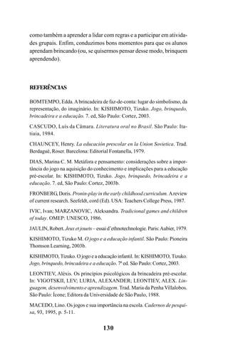 130
como também a aprender a lidar com regras e a participar em ativida-
des grupais. Enfim, conduzimos bons momentos para que os alunos
aprendam brincando (ou, se quisermos pensar desse modo, brinquem
aprendendo).
REFERÊNCIAS
BOMTEMPO, Edda.Abrincadeira de faz-de-conta: lugar do simbolismo, da
representação, do imaginário. In: KISHIMOTO, Tizuko. Jogo, brinquedo,
brincadeira e a educação. 7. ed, São Paulo: Cortez, 2003.
CASCUDO, Luís da Câmara. Literatura oral no Brasil. São Paulo: Ita-
tiaia, 1984.
CHAUNCEY, Henry. La educación prescolar en la Union Sovietica. Trad.
Berdagué, Roser. Barcelona: Editorial Fontanella, 1979.
DIAS, Marina C. M. Metáfora e pensamento: considerações sobre a impor-
tância do jogo na aquisição do conhecimento e implicações para a educação
pré-escolar. In: KISHIMOTO, Tizuko. Jogo, brinquedo, brincadeira e a
educação. 7. ed, São Paulo: Cortez, 2003b.
FRONBERG, Doris. Pronin-play in the early childhood curriculum. Areview
of current research. Seefeldt, cord (Ed). USA: Teachers College Press, 1987.
IVIC, Ivan; MARZANOVIC, Aleksandra. Tradicional games and children
of today. OMEP: UNESCO, 1986.
JAULIN, Robert. Jeux et jouets – essai d’ethnotechnologie. Paris:Aubier, 1979.
KISHIMOTO, Tizuko M. O jogo e a educação infantil. São Paulo: Pioneira
Thomson Learning, 2003b.
KISHIMOTO, Tizuko. O jogo e a educação infantil. In: KISHIMOTO, Tizuko.
Jogo, brinquedo, brincadeira e a educação. 7ª ed. São Paulo: Cortez, 2003.
LEONTIEV, Aléxis. Os princípios psicológicos da brincadeira pré-escolar.
In: VIGOTSKII, LEV; LURIA, ALEXANDER; LEONTIEV, ALEX. Lin-
guagem, desenvolvimento e aprendizagem. Trad. Maria da Penha Villalobos.
São Paulo: Ícone; Editora da Universidade de São Paulo, 1988.
MACEDO, Lino. Os jogos e sua importância na escola. Cadernos de pesqui-
sa, 93, 1995, p. 5-11.
 