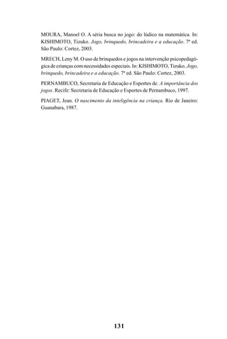131
MOURA, Manoel O. A séria busca no jogo: do lúdico na matemática. In:
KISHIMOTO, Tizuko. Jogo, brinquedo, brincadeira e a educação. 7ª ed.
São Paulo: Cortez, 2003.
MRECH, Leny M. O uso de brinquedos e jogos na intervenção psicopedagó-
gica de crianças com necessidades especiais. In: KISHIMOTO, Tizuko. Jogo,
brinquedo, brincadeira e a educação. 7ª ed. São Paulo: Cortez, 2003.
PERNAMBUCO, Secretaria de Educação e Esportes de. A importância dos
jogos. Recife: Secretaria de Educação e Esportes de Pernambuco, 1997.
PIAGET, Jean. O nascimento da inteligência na criança. Rio de Janeiro:
Guanabara, 1987.
 