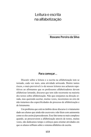133
Leitura e escrita
na alfabetização
Roseane Pereira da Silva
Para começar...
Discutir sobre a leitura e a escrita na alfabetização tem se
tornado, cada vez mais, uma atividade arriscada. Dentre tantos
riscos, o mais previsível é o de nossos leitores nos acharem repe-
titivos ao afirmamos que os professores alfabetizadores devem
alfabetizar letrando, discurso que tem sido recorrente na maioria
dos textos sobre alfabetização. Não que estejamos na direção er-
rada, mas querendo acertar, muitas vezes, incorremos no erro de
não tratarmos das especificidades do processo de alfabetização e
de letramento.
Um problema que está no âmbito desse discurso é o tratamento
dado aos alunos que ainda não escrevem e não lêem com autonomia
como se eles assim já procedessem. Esse fato torna-se mais complexo
quando, ao prescreverem a alfabetização através de textos, muitas
vezes, não dedicamos tempo e esforços para orientar atividades em
que os alunos reflitam sobre o sistema alfabético de escrita.
 