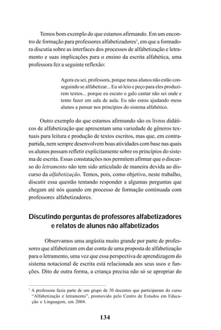 134
Temos bom exemplo do que estamos afirmando. Em um encon-
tro de formação para professores alfabetizadores1
, em que a formado-
ra discutia sobre as interfaces dos processos de alfabetização e letra-
mento e suas implicações para o ensino da escrita alfabética, uma
professora fez a seguinte reflexão:
Agora eu sei, professora, porque meus alunos não estão con-
seguindo se alfabetizar... Eu só leio e peço para eles produzi-
rem textos... porque eu escuto o galo cantar não sei onde e
tento fazer em sala de aula. Eu não estou ajudando meus
alunos a pensar nos princípios do sistema alfabético.
Outro exemplo do que estamos afirmando são os livros didáti-
cos de alfabetização que apresentam uma variedade de gêneros tex-
tuais para leitura e produção de textos escritos, mas que, em contra-
partida, nem sempre desenvolvem boas atividades com base nas quais
os alunos possam refletir explicitamente sobre os princípios do siste-
ma de escrita. Essas constatações nos permitem afirmar que o discur-
so do letramento não tem sido articulado de maneira devida ao dis-
curso da alfabetização. Temos, pois, como objetivo, neste trabalho,
discutir essa questão tentando responder a algumas perguntas que
chegam até nós quando em processo de formação continuada com
professores alfabetizadores.
Discutindo perguntas de professores alfabetizadores
e relatos de alunos não alfabetizados
Observamos uma angústia muito grande por parte de profes-
sores que alfabetizam em dar conta de uma proposta de alfabetização
para o letramento, uma vez que essa perspectiva de aprendizagem do
sistema notacional de escrita está relacionada aos seus usos e fun-
ções. Dito de outra forma, a criança precisa não só se apropriar do
1
A professora fazia parte de um grupo de 30 docentes que participaram do curso
“Alfabetização e letramento”, promovido pelo Centro de Estudos em Educa-
ção e Linguagem, em 2004.
 