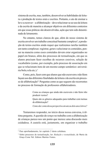 135
sistema de escrita, mas, também, desenvolver as habilidades de leitu-
ra e produção de textos orais e escritos. Portanto, o ato de ensinar a
ler e a escrever – a alfabetização – deve relacionar-se ao uso da leitura
e da escrita de maneira a alcançar objetivos em diferentes contextos
em que essas práticas são desenvolvidas, ação que tem sido denomi-
nada de letramento.
No entanto, temos clareza de que, além do nosso sistema de
escrita envolver um trabalho conceitual bastante complexo2
, a produ-
ção de textos escritos ainda requer que realizemos tarefas também
um tanto complexas: registrar, gerar e selecionar os conteúdos, pen-
sar na maneira como esses conteúdos devem estar organizados no
papel em branco, além dos processos de textualização, em que os
alunos precisam fazer escolhas de recursos coesivos, seleção de
vocabulário (como, por exemplo, pelo processo de associação em
que se relacionam itens de um mesmo campo semântico: aniversá-
rio/bolo,vela etc.).3
Como, pois, fazer com que alunos que não escrevem e não lêem
façam uso das diferentes finalidades da leitura e da escrita em proces-
so de alfabetização? Perguntas como as que seguem são recorrentes
no processo de formação de professores alfabetizadores.
Como as crianças que ainda não escrevem e não lêem irão
produzir textos?
Quais são os gêneros adequados para trabalhar com turmas
de alfabetização?
Como dar conta dessa perspectiva em um ou dois anos letivos?
Tentaremos responder, no início dessa nossa conversa, à úl-
tima pergunta. A questão do tempo no trabalho com a alfabetização
de crianças parece-nos um ponto que merece uma discussão mais
cuidadosa. A cautela está, justamente, em organizar o trabalho
2
Para aprofundamento, ler capítulo 2 desta coletânea.
3
Sobre processos de textualização, ler: Redação e textualidade, de Maria da
Graça Costa Val. Editora Martins Fontes.
 