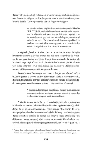 138
desenvolvimento da atividade, ela articulou esses conhecimentos ao
uso dessas estratégias, a fim de que os alunos tentassem interpretar
o texto escrito. Como podemos ver no fragmento seguir:
Na terceira aula da seqüência aconteceu o esperado BINGO
DE RÓTULOS, no início lemos juntos a maioria das marcas.
Nas cartelas coloquei nove marcas diferentes, reproduzi as
letras no formato que elas têm na embalagem, mas escrevi
todas de cor preta. Foi uma atividade bastante agradável, os
produtos eram sorteados em uma grande caixa e a maioria dos
alunos conseguia identificar e marcar suas cartelas.
A reprodução dos rótulos em cor preta parece uma situação
problematizadora, já que os alunos não puderam lançar mão do recur-
so da cor para tentar ler.6
Essa é uma boa atividade de ensino de
leitura em que o professor articula os conhecimentos que os alunos
têm sobre os textos com a possibilidade de o aluno vir a ler autonoma-
mente, utilizando outras estratégias de leitura.
Ao questionar “o porquê das cores e das formas das letras”, a
docente permitiu que os alunos refletissem sobre o material escrito,
discutindo a relação entre as características do gênero e sua finalida-
de. A resposta dos alunos comprova o que estamos afirmando:
A maioria deles falou da questão das marcas mais caras que
nem sempre são as melhores e que as cores e o nome dos
produtos servem para atrair compradores.
Portanto, na organização da rotina da docente, ela contemplou
atividades de leitura (leitura e discussão sobre o gênero rótulo); ativi-
dades de reflexão sobre o sistema, permitindo a observação de algu-
mas propriedades do sistema (na atividade de bingo os alunos apren-
demaidentificarasletraseanomeá-las;observaqueasletrascompõem
diferentes nomes, o que ajuda a pensar sobre a estabilidade daescrita;
ajudam ainda a pensar nas relações grafofônicas, etc.) e, na seqüência, a
6
Apesar de a professora ter afirmado que ela reproduziu as letras no formato que elas
tinham na embalagem, sabemos que é um tanto difícil as letras ficarem iguais.
 