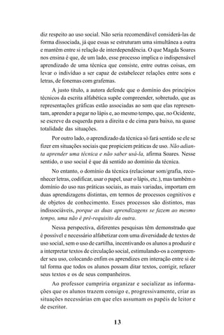 13
diz respeito ao uso social. Não seria recomendável considerá-las de
forma dissociada, já que essas se estruturam uma simultânea a outra
e mantêm entre si relação de interdependência. O que Magda Soares
nos ensina é que, de um lado, esse processo implica o indispensável
aprendizado de uma técnica que consiste, entre outras coisas, em
levar o indivíduo a ser capaz de estabelecer relações entre sons e
letras, de fonemas com grafemas.
A justo título, a autora defende que o domínio dos princípios
técnicos da escrita alfabética supõe compreender, sobretudo, que as
representações gráficas estão associadas ao som que elas represen-
tam, aprender a pegar no lápis e, ao mesmo tempo, que, no Ocidente,
se escreve da esquerda para a direita e de cima para baixo, na quase
totalidade das situações.
Por outro lado, o aprendizado da técnica só fará sentido se ele se
fizer em situações sociais que propiciem práticas de uso. Não adian-
ta aprender uma técnica e não saber usá-la, afirma Soares. Nesse
sentido, o uso social é que dá sentido ao domínio da técnica.
No entanto, o domínio da técnica (relacionar som/grafia, reco-
nhecer letras, codificar, usar o papel, usar o lápis, etc.), mas também o
domínio do uso nas práticas sociais, as mais variadas, importam em
duas aprendizagens distintas, em termos de processos cognitivos e
de objetos de conhecimento. Esses processos são distintos, mas
indissociáveis, porque as duas aprendizagens se fazem ao mesmo
tempo, uma não é pré-requisito da outra.
Nessa perspectiva, diferentes pesquisas têm demonstrado que
é possível e necessário alfabetizar com uma diversidade de textos de
uso social, sem o uso de cartilha, incentivando os alunos a produzir e
a interpretar textos de circulação social, estimulando-os a compreen-
der seu uso, colocando enfim os aprendizes em interação entre si de
tal forma que todos os alunos possam ditar textos, corrigir, refazer
seus textos e os de seus companheiros.
Ao professor cumpriria organizar e socializar as informa-
ções que os alunos trazem consigo e, progressivamente, criar as
situações necessárias em que eles assumam os papéis de leitor e
de escritor.
 