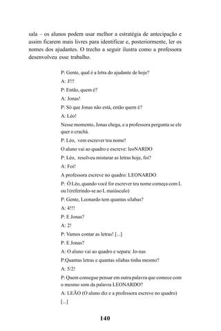 140
sala – os alunos podem usar melhor a estratégia de antecipação e
assim ficarem mais livres para identificar e, posteriormente, ler os
nomes dos ajudantes. O trecho a seguir ilustra como a professora
desenvolveu esse trabalho.
P: Gente, qual é a letra do ajudante de hoje?
A: J!!!
P: Então, quem é?
A: Jonas!
P: Só que Jonas não está, então quem é?
A: Léo!
Nesse momento, Jonas chega, e a professora pergunta se ele
quer o crachá.
P: Léo, vem escrever teu nome!
O aluno vai ao quadro e escreve: leoNARDO
P: Léo, resolveu misturar as letras hoje, foi?
A: Foi!
A professora escreve no quadro: LEONARDO
P: Ó Léo, quando você for escrever teu nome começa com L
ou l (referindo-se ao L maiúsculo)
P: Gente, Leonardo tem quantas sílabas?
A: 4!!!
P: E Jonas?
A: 2!
P: Vamos contar as letras! [...]
P: E Jonas?
A: O aluno vai ao quadro e separa: Jo-nas
P:Quantas letras e quantas sílabas tinha mesmo?
A: 5/2!
P: Quem consegue pensar em outra palavra que comece com
o mesmo som da palavra LEONARDO?
A: LEÃO (O aluno diz e a professora escreve no quadro)
[...]
 