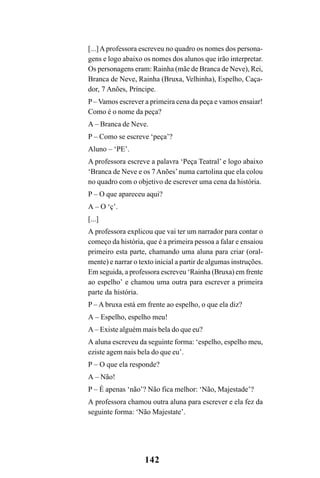 142
[...]Aprofessora escreveu no quadro os nomes dos persona-
gens e logo abaixo os nomes dos alunos que irão interpretar.
Os personagens eram: Rainha (mãe de Branca de Neve), Rei,
Branca de Neve, Rainha (Bruxa, Velhinha), Espelho, Caça-
dor, 7 Anões, Príncipe.
P– Vamos escrever a primeira cena da peça e vamos ensaiar!
Como é o nome da peça?
A – Branca de Neve.
P – Como se escreve ‘peça’?
Aluno – ‘PE’.
A professora escreve a palavra ‘Peça Teatral’ e logo abaixo
‘Branca de Neve e os 7Anões’numa cartolina que ela colou
no quadro com o objetivo de escrever uma cena da história.
P – O que apareceu aqui?
A – O ‘ç’.
[...]
A professora explicou que vai ter um narrador para contar o
começo da história, que é a primeira pessoa a falar e ensaiou
primeiro esta parte, chamando uma aluna para criar (oral-
mente) e narrar o texto inicial a partir de algumas instruções.
Em seguida, a professora escreveu ‘Rainha (Bruxa) em frente
ao espelho’ e chamou uma outra para escrever a primeira
parte da história.
P – A bruxa está em frente ao espelho, o que ela diz?
A – Espelho, espelho meu!
A – Existe alguém mais bela do que eu?
A aluna escreveu da seguinte forma: ‘espelho, espelho meu,
eziste agem nais bela do que eu’.
P – O que ela responde?
A – Não!
P – É apenas ‘não’? Não fica melhor: ‘Não, Majestade’?
A professora chamou outra aluna para escrever e ela fez da
seguinte forma: ‘Não Majestate’.
 