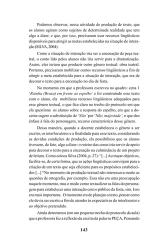 143
Podemos observar, nessa atividade de produção de texto, que
os alunos agiram como sujeitos de determinada realidade que tem
algo a dizer, e que, por isso, precisaram usar recursos lingüísticos
disponíveis para atingir as metas estabelecidas na situação de intera-
ção(SILVA,2004).
Como a situação de interação iria ser a encenação da peça tea-
tral, o conto lido pelos alunos não iria servir para a dramatização.
Assim, eles teriam que produzir outro gênero textual: obra teatral.
Portanto, precisaram mobilizar outros recursos lingüísticos a fim de
atingir a meta estabelecida para a situação de interação, que era de
decorar o texto para a encenação no dia da festa.
No momento em que a professora escreveu no quadro: cena 1
‘Rainha (Bruxa) em frente ao espelho’ e foi construindo esse texto
com o aluno, ela mobilizou recursos lingüísticos adequados para
esse gênero textual, o que fica claro no trecho do protocolo em que
ela questiona os alunos sobre a resposta do espelho, em que a do-
cente sugere a substituição de ‘Não’ por ‘Não, majestade’, o que deu
ênfase à fala do personagem, recurso característico desse gênero.
Dessa maneira, quando a docente estabeleceu o gênero a ser
escrito, os interlocutores e a finalidade para esse texto, considerando
as devidas condições de produção, ela possibilitou que os alunos
tivessem, de fato, algo a dizer: o roteiro das cenas iria servir de apoio
para decorar o texto para a encenação na culminância de um projeto
de leitura. Como coloca Silva (2004, p. 27): “[...]Ao traçar objetivos,
facilita-se, de certa forma, que as ações lingüísticas convirjam para a
criação de um texto que seja eficiente para os propósitos estabeleci-
dos [...] “No momento da produção textual não interessava muito as
questões de ortografia, por exemplo. Essa não era uma preocupação
naquele momento, mas o modo como textualizar as falas do persona-
gens para estabelecer uma interação com o público da festa, sim. Isso
era mais importante. O momento era de planejar o texto, pensar como
ele devia ser escrito a fim de atender às expectativas do interlocutor e
ao objetivo pretendido.
Ainda detectamos (em um pequeno trecho do protocolo da aula)
que a professora fez a reflexão da escrita da palavra PEÇA. Pensando
 