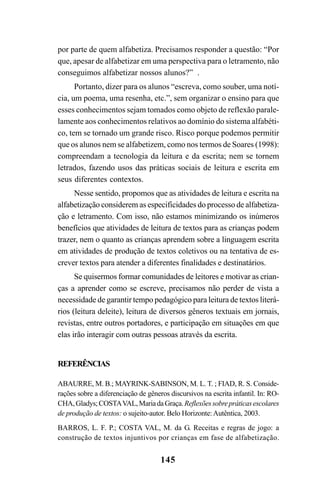 145
por parte de quem alfabetiza. Precisamos responder a questão: “Por
que, apesar de alfabetizar em uma perspectiva para o letramento, não
conseguimos alfabetizar nossos alunos?” .
Portanto, dizer para os alunos “escreva, como souber, uma notí-
cia, um poema, uma resenha, etc.”, sem organizar o ensino para que
esses conhecimentos sejam tomados como objeto de reflexão parale-
lamente aos conhecimentos relativos ao domínio do sistema alfabéti-
co, tem se tornado um grande risco. Risco porque podemos permitir
que os alunos nem se alfabetizem, como nos termos de Soares (1998):
compreendam a tecnologia da leitura e da escrita; nem se tornem
letrados, fazendo usos das práticas sociais de leitura e escrita em
seus diferentes contextos.
Nesse sentido, propomos que as atividades de leitura e escrita na
alfabetização considerem as especificidades do processo de alfabetiza-
ção e letramento. Com isso, não estamos minimizando os inúmeros
benefícios que atividades de leitura de textos para as crianças podem
trazer, nem o quanto as crianças aprendem sobre a linguagem escrita
em atividades de produção de textos coletivos ou na tentativa de es-
crever textos para atender a diferentes finalidades e destinatários.
Se quisermos formar comunidades de leitores e motivar as crian-
ças a aprender como se escreve, precisamos não perder de vista a
necessidade de garantir tempo pedagógico para leitura de textos literá-
rios (leitura deleite), leitura de diversos gêneros textuais em jornais,
revistas, entre outros portadores, e participação em situações em que
elas irão interagir com outras pessoas através da escrita.
REFERÊNCIAS
ABAURRE, M. B.; MAYRINK-SABINSON, M. L. T. ; FIAD, R. S. Conside-
rações sobre a diferenciação de gêneros discursivos na escrita infantil. In: RO-
CHA,Gladys;COSTAVAL,MariadaGraça.Reflexõessobrepráticasescolares
de produção de textos: o sujeito-autor. Belo Horizonte:Autêntica, 2003.
BARROS, L. F. P.; COSTA VAL, M. da G. Receitas e regras de jogo: a
construção de textos injuntivos por crianças em fase de alfabetização.
 