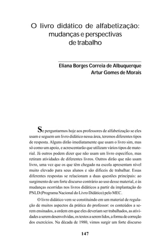 147
Se perguntarmos hoje aos professores de alfabetização se eles
usam e seguem um livro didático nessa área, teremos diferentes tipos
de resposta. Alguns dirão imediatamente que usam o livro sim, mas
só como um apoio, e acrescentarão que utilizam vários tipos de mate-
rial. Já outros podem dizer que não usam um livro específico, mas
retiram atividades de diferentes livros. Outros dirão que não usam
livro, uma vez que os que têm chegado na escola apresentam nível
muito elevado para seus alunos e são difíceis de trabalhar. Essas
diferentes respostas se relacionam a duas questões principais: ao
surgimento de um forte discurso contrário ao uso desse material, e às
mudanças ocorridas nos livros didáticos a partir da implantação do
PNLD (Programa Nacional do Livro Didático) pelo MEC.
O livro didático vem se constituindo em um material de regula-
ção de muitos aspectos da prática do professor: os conteúdos a se-
rem ensinados, a ordem em que eles deveriam ser trabalhados, as ativi-
dadesaseremdesenvolvidas,ostextosaseremlidos,aformadecorreção
dos exercícios. Na década de 1980, vimos surgir um forte discurso
O livro didático de alfabetização:
mudanças e perspectivas
de trabalho
Eliana Borges Correia de Albuquerque
Artur Gomes de Morais
 