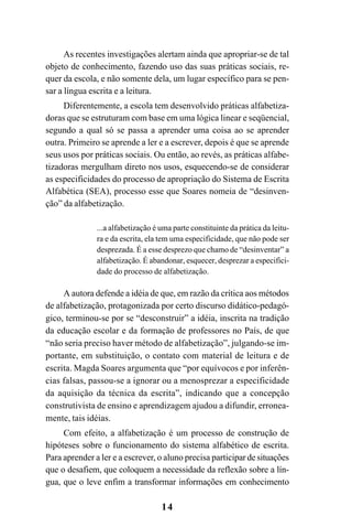 14
As recentes investigações alertam ainda que apropriar-se de tal
objeto de conhecimento, fazendo uso das suas práticas sociais, re-
quer da escola, e não somente dela, um lugar específico para se pen-
sar a língua escrita e a leitura.
Diferentemente, a escola tem desenvolvido práticas alfabetiza-
doras que se estruturam com base em uma lógica linear e seqüencial,
segundo a qual só se passa a aprender uma coisa ao se aprender
outra. Primeiro se aprende a ler e a escrever, depois é que se aprende
seus usos por práticas sociais. Ou então, ao revés, as práticas alfabe-
tizadoras mergulham direto nos usos, esquecendo-se de considerar
as especificidades do processo de apropriação do Sistema de Escrita
Alfabética (SEA), processo esse que Soares nomeia de “desinven-
ção” da alfabetização.
...a alfabetização é uma parte constituinte da prática da leitu-
ra e da escrita, ela tem uma especificidade, que não pode ser
desprezada. É a esse desprezo que chamo de “desinventar” a
alfabetização. É abandonar, esquecer, desprezar a especifici-
dade do processo de alfabetização.
A autora defende a idéia de que, em razão da crítica aos métodos
de alfabetização, protagonizada por certo discurso didático-pedagó-
gico, terminou-se por se “desconstruir” a idéia, inscrita na tradição
da educação escolar e da formação de professores no País, de que
“não seria preciso haver método de alfabetização”, julgando-se im-
portante, em substituição, o contato com material de leitura e de
escrita. Magda Soares argumenta que “por equívocos e por inferên-
cias falsas, passou-se a ignorar ou a menosprezar a especificidade
da aquisição da técnica da escrita”, indicando que a concepção
construtivista de ensino e aprendizagem ajudou a difundir, erronea-
mente, tais idéias.
Com efeito, a alfabetização é um processo de construção de
hipóteses sobre o funcionamento do sistema alfabético de escrita.
Para aprender a ler e a escrever, o aluno precisa participar de situações
que o desafiem, que coloquem a necessidade da reflexão sobre a lín-
gua, que o leve enfim a transformar informações em conhecimento
 