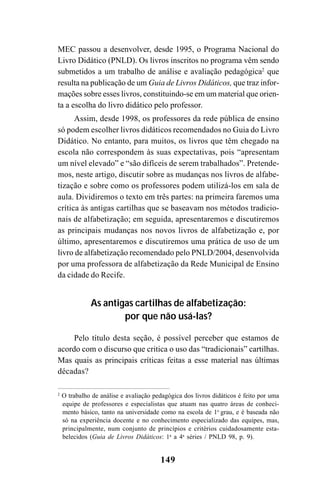 149
MEC passou a desenvolver, desde 1995, o Programa Nacional do
Livro Didático (PNLD). Os livros inscritos no programa vêm sendo
submetidos a um trabalho de análise e avaliação pedagógica2
que
resulta na publicação de um Guia de Livros Didáticos, que traz infor-
mações sobre esses livros, constituindo-se em um material que orien-
ta a escolha do livro didático pelo professor.
Assim, desde 1998, os professores da rede pública de ensino
só podem escolher livros didáticos recomendados no Guia do Livro
Didático. No entanto, para muitos, os livros que têm chegado na
escola não correspondem às suas expectativas, pois “apresentam
um nível elevado” e “são difíceis de serem trabalhados”. Pretende-
mos, neste artigo, discutir sobre as mudanças nos livros de alfabe-
tização e sobre como os professores podem utilizá-los em sala de
aula. Dividiremos o texto em três partes: na primeira faremos uma
crítica às antigas cartilhas que se baseavam nos métodos tradicio-
nais de alfabetização; em seguida, apresentaremos e discutiremos
as principais mudanças nos novos livros de alfabetização e, por
último, apresentaremos e discutiremos uma prática de uso de um
livro de alfabetização recomendado pelo PNLD/2004, desenvolvida
por uma professora de alfabetização da Rede Municipal de Ensino
da cidade do Recife.
As antigas cartilhas de alfabetização:
por que não usá-las?
Pelo título desta seção, é possível perceber que estamos de
acordo com o discurso que critica o uso das “tradicionais” cartilhas.
Mas quais as principais críticas feitas a esse material nas últimas
décadas?
2
O trabalho de análise e avaliação pedagógica dos livros didáticos é feito por uma
equipe de professores e especialistas que atuam nas quatro áreas de conheci-
mento básico, tanto na universidade como na escola de 1o
grau, e é baseada não
só na experiência docente e no conhecimento especializado das equipes, mas,
principalmente, num conjunto de princípios e critérios cuidadosamente esta-
belecidos (Guia de Livros Didáticos: 1a
a 4a
séries / PNLD 98, p. 9).
 