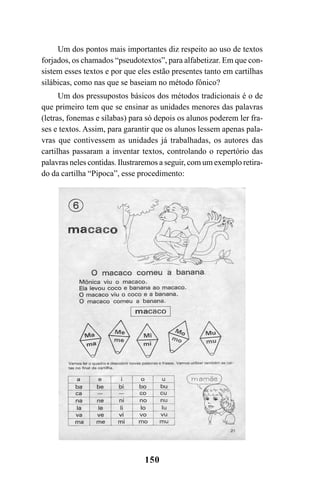 150
Um dos pontos mais importantes diz respeito ao uso de textos
forjados, os chamados “pseudotextos”, para alfabetizar. Em que con-
sistem esses textos e por que eles estão presentes tanto em cartilhas
silábicas, como nas que se baseiam no método fônico?
Um dos pressupostos básicos dos métodos tradicionais é o de
que primeiro tem que se ensinar as unidades menores das palavras
(letras, fonemas e sílabas) para só depois os alunos poderem ler fra-
ses e textos. Assim, para garantir que os alunos lessem apenas pala-
vras que contivessem as unidades já trabalhadas, os autores das
cartilhas passaram a inventar textos, controlando o repertório das
palavras neles contidas. Ilustraremos a seguir, com um exemplo retira-
do da cartilha “Pipoca”, esse procedimento:
 