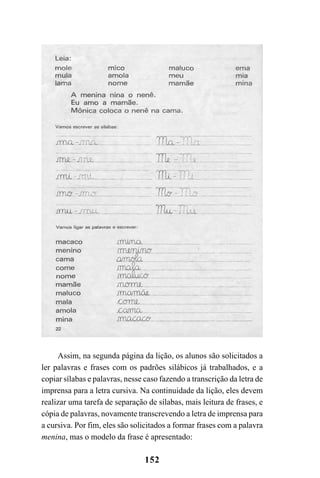 152
Assim, na segunda página da lição, os alunos são solicitados a
ler palavras e frases com os padrões silábicos já trabalhados, e a
copiar sílabas e palavras, nesse caso fazendo a transcrição da letra de
imprensa para a letra cursiva. Na continuidade da lição, eles devem
realizar uma tarefa de separação de sílabas, mais leitura de frases, e
cópia de palavras, novamente transcrevendo a letra de imprensa para
a cursiva. Por fim, eles são solicitados a formar frases com a palavra
menina, mas o modelo da frase é apresentado:
 