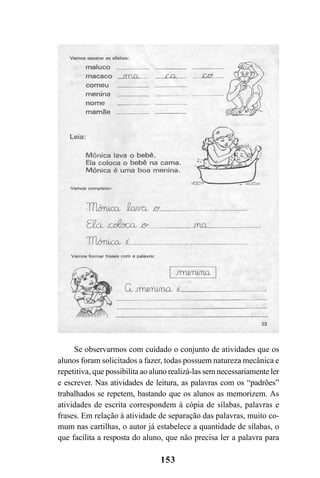 153
Se observarmos com cuidado o conjunto de atividades que os
alunos foram solicitados a fazer, todas possuem natureza mecânica e
repetitiva, que possibilita ao aluno realizá-las sem necessariamente ler
e escrever. Nas atividades de leitura, as palavras com os “padrões”
trabalhados se repetem, bastando que os alunos as memorizem. As
atividades de escrita correspondem à cópia de sílabas, palavras e
frases. Em relação à atividade de separação das palavras, muito co-
mum nas cartilhas, o autor já estabelece a quantidade de sílabas, o
que facilita a resposta do aluno, que não precisa ler a palavra para
 