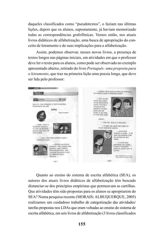 155
daqueles classificados como “pseudotextos”, o faziam nas últimas
lições, depois que os alunos, supostamente, já haviam memorizado
todas as correspondências grafofônicas. Vemos então, nos atuais
livros didáticos de alfabetização, uma busca de apropriação do con-
ceito de letramento e de suas implicações para a alfabetização.
Assim, podemos observar, nesses novos livros, a presença de
textos longos nas páginas iniciais, em atividades em que o professor
deve ler o texto para os alunos, como pode ser observado no exemplo
apresentado abaixo, retirado do livro Português: uma proposta para
o letramento, que traz na primeira lição uma poesia longa, que deve
ser lida pelo professor:
Quanto ao ensino do sistema de escrita alfabética (SEA), os
autores dos atuais livros didáticos de alfabetização têm buscado
distanciar-se dos princípios empiristas que permeavam as cartilhas.
Que atividades têm sido propostas para os alunos se apropriarem do
SEA? Numa pesquisa recente (MORAIS; ALBUQUERQUE, 2005)
realizamos um cuidadoso trabalho de categorização das atividades/
tarefas propostas nos LDAs que eram voltadas ao ensino do sistema de
escrita alfabética, em seis livros de alfabetização (3 livros classificados
 