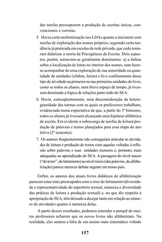 157
das tarefas pressuporem a produção de escritas únicas, con-
vencionais e corretas.
5. Havia certa uniformização nos LDAs quanto a iniciarem com
tarefas de exploração dos nomes próprios, seguindo certa ten-
dência já praticada em escolas da rede privada, que cedo tenta-
ram didatizar a teoria da Psicogênese da Escrita. Dois aspec-
tos, porém, tornavam-se geralmente dominantes: a) a ênfase
sobre a localização de letras no interior dos nomes, sem fazer-
se acompanhar de uma exploração de sua sonoridade ou quan-
tidade de unidades (sílabas, letras) e b) o confinamento desse
tipo de atividade na primeira ou nas primeiras unidades do livro,
como se todos os alunos, num breve espaço de tempo, já tives-
sem dominado a lógica de relações parte-todo do SEA.
6. Havia, conseqüentemente, uma desconsideração da hetero-
geneidade das turmas com as quais os professores trabalham,
evidenciada numa expectativa de que, a partir do 3º bimestre,
todos os alunos já tivessem alcançado uma hipótese alfabética
de escrita. Era evidente a sobrecarga de tarefas de leitura/pro-
dução de palavras e textos planejados para essa etapa do ano
letivo (2º semestre).
7. Os autores freqüentemente não conseguiam articular as ativida-
des de leitura e produção de textos com aquelas voltadas à refle-
xão sobre palavras e suas unidades menores e, portanto, mais
adequadas ao aprendizado do SEA. A passagem do nível macro
(“dotexto”,doletramento)aonívelmicro(daspalavras,daalfabe-
tização) parece merecer debate urgente em nosso país.
Enfim, os autores dos atuais livros didáticos de alfabetização
parecem estar mais preocupados com o eixo do letramento (diversida-
de e representatividade do repertório textual, natureza e diversidade
das práticas de leitura e produção textual) e, no que diz respeito à
apropriação do SEA, têm deixado a desejar tanto em relação ao núme-
ro de atividades quanto à natureza delas.
A partir desses resultados, podemos entender o porquê de mui-
tos professores acharem que os novos livros não alfabetizam. Na
realidade, eles sentem a falta de um ensino mais sistemático voltado
 