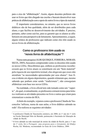 158
para o eixo da “alfabetização”. Assim, alguns docentes preferem não
usar os livros que têm chegado nas escolas e buscam desenvolver suas
práticasdealfabetizaçãocomoapoiodeoutroslivrosetiposdematerial.
É importante considerarmos, no entanto, que os novos livros
didáticos são de boa qualidade, além de ser distribuídos para cada
aluno, o que facilita no desenvolvimento das atividades. É preciso,
portanto, saber como usá-los, para se garantir que os alunos se alfa-
betizem em uma perspectiva de letramento.Apresentaremos, a seguir,
alguns relatos de professores que indicam como eles têm usado os
novos livros de alfabetização.
Como os professores têm usado os
“novos livros de alfabetização”?
Numaoutrapesquisa(ALBUQUERQUE,FERREIRA,MORAIS;
SILVA, 2005), buscamos compreender como os docentes têm usado
os novos LDAs. Descobrimos que, embora as professoras reconhe-
cessem que os livros atuais se constituem em um “bom material”
pela riqueza de seu repertório textual, elas alegavam que esses não
atendiam “as necessidades apresentadas por seus alunos”. Isso fi-
cou evidente em alguns depoimentos, quando relataram que, mesmo
sabendo que podiam estar sendo ‘‘tradicionais’’, não conseguiam
alfabetizar com base nos novos LDAs.
Na realidade, o livro oficial tem sido tomado como um ‘‘supor-
te’’, do qual, eventualmente, os professores extraem textos para leitu-
ra e realizam as atividades presentes no livro e outras que criam para
sistematizar o ensino do SEA.
Atítulo de exemplo, vejamos como a professora Cláudia de Vas-
concelos 5
utilizou, numa de suas aulas, o livro didático adotado na
rede6
. Ela realizou as seguintes atividades:
5
A professora Cláudia de Vasconcelos ensinava, em 2004, no 1o
ano do 1o
ciclo
na Escola Municipal Sítio do Berardo, pertencente à Secretaria de Educação da
cidade do Recife.
6
O livro adotado na rede municipal de ensino da cidade do Recife, para o 1o
ano
do 1o
ciclo, foi o Português: uma proposta para o letramento, de Gladys
Rocha, Ed. Moderna, recomendado no Guia do Livro Didático, 2004.
 