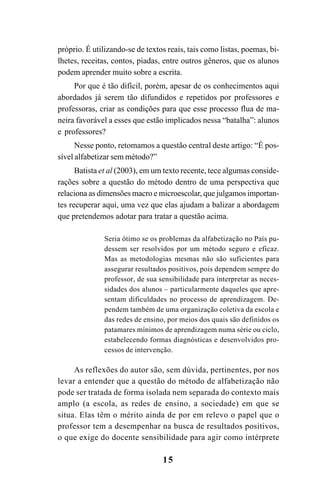 15
próprio. É utilizando-se de textos reais, tais como listas, poemas, bi-
lhetes, receitas, contos, piadas, entre outros gêneros, que os alunos
podem aprender muito sobre a escrita.
Por que é tão difícil, porém, apesar de os conhecimentos aqui
abordados já serem tão difundidos e repetidos por professores e
professoras, criar as condições para que esse processo flua de ma-
neira favorável a esses que estão implicados nessa “batalha”: alunos
e professores?
Nesse ponto, retomamos a questão central deste artigo: “É pos-
sível alfabetizar sem método?”
Batista et al (2003), em um texto recente, tece algumas conside-
rações sobre a questão do método dentro de uma perspectiva que
relaciona as dimensões macro e microescolar, que julgamos importan-
tes recuperar aqui, uma vez que elas ajudam a balizar a abordagem
que pretendemos adotar para tratar a questão acima.
Seria ótimo se os problemas da alfabetização no País pu-
dessem ser resolvidos por um método seguro e eficaz.
Mas as metodologias mesmas não são suficientes para
assegurar resultados positivos, pois dependem sempre do
professor, de sua sensibilidade para interpretar as neces-
sidades dos alunos – particularmente daqueles que apre-
sentam dificuldades no processo de aprendizagem. De-
pendem também de uma organização coletiva da escola e
das redes de ensino, por meios dos quais são definidos os
patamares mínimos de aprendizagem numa série ou ciclo,
estabelecendo formas diagnósticas e desenvolvidos pro-
cessos de intervenção.
As reflexões do autor são, sem dúvida, pertinentes, por nos
levar a entender que a questão do método de alfabetização não
pode ser tratada de forma isolada nem separada do contexto mais
amplo (a escola, as redes de ensino, a sociedade) em que se
situa. Elas têm o mérito ainda de por em relevo o papel que o
professor tem a desempenhar na busca de resultados positivos,
o que exige do docente sensibilidade para agir como intérprete
 