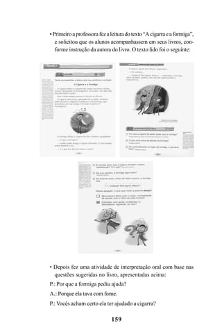 159
•Primeiroaprofessorafezaleituradotexto“Acigarraeaformiga”,
e solicitou que os alunos acompanhassem em seus livros, con-
forme instrução da autora do livro. O texto lido foi o seguinte:
• Depois fez uma atividade de interpretação oral com base nas
questões sugeridas no livro, apresentadas acima:
P.: Por que a formiga pediu ajuda?
A.: Porque ela tava com fome.
P.: Vocês acham certo ela ter ajudado a cigarra?
 