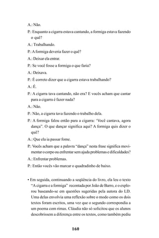 160
A.: Não.
P.: Enquanto a cigarra estava cantando, a formiga estava fazendo
o quê?
A.: Trabalhando.
P.:Aformiga deveria fazer o quê?
A.: Deixar ela entrar.
P.: Se você fosse a formiga o que faria?
A.:Deixava.
P.: É correto dizer que a cigarra estava trabalhando?
A.:É.
P.: A cigarra tava cantando, não era? E vocês acham que cantar
para a cigarra é fazer nada?
A.: Não.
P.: Não, a cigarra tava fazendo o trabalho dela.
P.: A formiga falou então para a cigarra: ‘Você cantava, agora
dança”. O que dançar significa aqui? A formiga quis dizer o
quê?
A.: Que ela ia passar fome.
P.: Vocês acham que a palavra “dança” nesta frase significa movi-
mentar o corpo ou enfrentar sem ajuda problemas e dificuldades?
A.: Enfrentar problemas.
P.: Então vocês vão marcar o quadradinho de baixo.
• Em seguida, continuando a seqüência do livro, ela leu o texto
“A cigarra e a formiga” recontada por João de Barro, e o explo-
rou baseando-se em questões sugeridas pela autora do LD.
Uma delas envolvia uma reflexão sobre o modo como os dois
textos foram escritos, uma vez que o segundo correspondia a
um poema com rimas. Cláudia não só solicitou que os alunos
descobrissem a diferença entre os textos, como também pediu
 